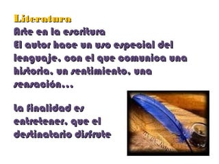 LiteraturaLiteratura
Arte en la escrituraArte en la escritura
El autor hace un uso especial delEl autor hace un uso especial del
lenguaje, con el que comunica unalenguaje, con el que comunica una
historia, un sentimiento, unahistoria, un sentimiento, una
sensación…sensación…
La finalidad esLa finalidad es
entretener, que elentretener, que el
destinatario disfrutedestinatario disfrute
 
