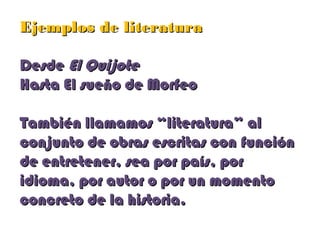 Ejemplos de literaturaEjemplos de literatura
DesdeDesde El QuijoteEl Quijote
Hasta El sueño de MorfeoHasta El sueño de Morfeo
También llamamos “literatura” alTambién llamamos “literatura” al
conjunto de obras escritas con funciónconjunto de obras escritas con función
de entretener, sea por país, porde entretener, sea por país, por
idioma, por autor o por un momentoidioma, por autor o por un momento
concreto de la historia.concreto de la historia.
 