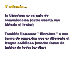 Y además…Y además…
La Literatura es un acto deLa Literatura es un acto de
comunicación (autor cuenta unacomunicación (autor cuenta una
historia al lector)historia al lector)
También llamamos “literatura” a unaTambién llamamos “literatura” a una
forma de expresión que es diferente alforma de expresión que es diferente al
lengua cotidiano (nuestra forma delengua cotidiano (nuestra forma de
hablar de todos los días)hablar de todos los días)
 