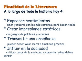Finalidad de la LiteraturaFinalidad de la Literatura
A lo largo de toda la historia hay 4:A lo largo de toda la historia hay 4:
* Expresar sentimientos
amor y muerte son los más comunes, pero caben todos
* Crear impresiones estéticas
con juegos de palabras y recursos
* Transmitir una enseñanza
pueden tener valor moral o finalidad práctica
* Influir en la sociedad
criticar cosas de la sociedad o comentar cómo deben
pensar
 