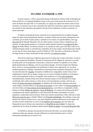 TEATRO ANTERIOR A 1939
El teatro anterior a 1939 se desarrolló durante el Reinado de Alfonso XIII, la Dictadura de
Primo de Rivera y la Segunda República, hasta su fin como consecuencia de la Guerra Civil. El
teatro de finales del siglo XIX se vio estancado y no siguió una ruptura tan intensa cómo lo hizo
la poesía o la narrativa, por lo que a principios del siglo XX comienzan a aparecer nuevos modos
de concebir la obra dramática que podemos dividir en dos tendencias: el teatro comercial y el
teatro innovador.
El objetivo principal del teatro comercial era el entretenimiento de un público burgués,
donde las obras eran principalmente dramas y comedias. Dentro de este teatro, distinguimos tres
corrientes, por un lado el teatro poético, centrado en la evasión y la superficialidad, como Las
hijas del Cid de Eduardo Marquina. Por otro lado tenemos el teatro cómico, integrado por los
sainetes, la tragicomedia grotesca y el astracán, donde podemos destacar La venganza de Don
Mendo de Pedro Muñoz. La última corriente es la comedia de salón, que se llevaba a cabo en un
ambiente burgués donde se criticaban las costumbres de la clase media. Jacinto Benavente triunfó
en este tipo de teatro, hasta llegar a recibir el Nobel en 1922. Sus obras se clasifican en función
del lugar donde se sitúan, destacando la más conocida, Los intereses creados.
Otro de los modos que emplearon para renovar el teatro fue el teatro innovador, el cual no
tuvo gran aceptación del público. Durante la Generación del 98, Miguel de Unamuno se mostró
en desacuerdo con las propuestas comerciales y reducirá al mínimo lo superfluo en sus obras
donde predominan los diálogos, entre las que destacó El otro. Al mismo tiempo José Martínez
Ruiz, Azorín se mostrará partidario de transformar el teatro como espectáculo. En sus obras
también predomina el diálogo, reduciendo las acotaciones hasta su práctica eliminación, una de
las más relevantes fue Angelita. Si pasamos a hablar de las vanguardias, Jacinto Grau criticó
ampliamente el teatro de ese tiempo, aunque no tuvo éxito en España triunfará en el extranjero.
Cultivó principalmente la farsa y la tragedia, como podemos ver en El señor Pigmalión.
Simultáneamente, Ramón Gómez de la Serna intentará romper con las fórmulas de la etapa,
escribiendo obras sobre erotismo y crítica de los convencionalismos sociales, entre las que
destaca El drama del palacio deshabitado. Si hablamos de Valle-Inclán, debemos mencionar
cuatro etapas, el teatro poético con El yermo de las almas, el ciclo mítico con Divinas palabras, el
ciclo de la farsa con Farsa italiana de la enamorada del rey, y por último, el esperpento, donde
destacó la trilogía Martes de carnaval y Luces de Bohemia. Los autores de la Generación del 27
contribuyeron de manera significativa a esta renovación del teatro acercándolo a la clases
populares y explorando nuevas técnicas. Entre estos autores encontramos a Max Aub con su obra
Morir por cerrar los ojos y a Rafael Alberti con El hombre deshabitado. Sin embargo, el que más
destacó fue Federico García Lorca, cuya obra dramática podemos diferenciar en tres etapas. Por
un lado un teatro modernista en verso con El maleficio de la mariposa, por otro lado una
búsqueda de nuevas formas como apreciamos en Retablillo de don Critóbal. Su etapa más
importante fue las obras de madurez, donde destaca Bodas de sangre o La casa de Bernarda Alba.
En definitiva, durante este periodo de renovación del teatro, los autores dejaron
numerosas obras que suponen una gran influencia en nuestra literatura, pero se vieron
fuertemente afectadas por la Guerra Civil.
Reservados todos los derechos. No se permite la explotación económica ni la transformación de esta obra. Queda permitida la impresión en su totalidad.
a64b0469ff35958ef4ab887a898bd50bdfbbe91a-5250498
 
