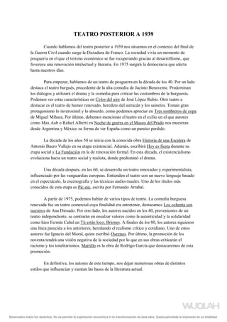 TEATRO POSTERIOR A 1939
Cuando hablamos del teatro posterior a 1939 nos situamos en el contexto del final de
la Guerra Civil cuando surge la Dictadura de Franco. La sociedad vivía un momento de
posguerra en el que el terreno económico se fue recuperando gracias al desarrollismo, que
favorece una renovación intelectual y literaria. En 1975 surgirá la democracia que afecta
hasta nuestros días.
Para empezar, hablamos de un teatro de posguerra en la década de los 40. Por un lado
destaca el teatro burgués, procedente de la alta comedia de Jacinto Benavente. Predominan
los diálogos y utilizará el drama y la comedia para criticar las costumbres de la burguesía.
Podemos ver estas características en Celos del aire de José López Rubio. Otro teatro a
destacar es el teatro de humor renovado, heredero del astracán y los sainetes. Toman gran
protagonismo lo inverosímil y lo absurdo, como podemos apreciar en Tres sombreros de copa
de Miguel Mihura. Por último, debemos mencionar el teatro en el exilio en el que autores
como Max Aub o Rafael Alberti en Noche de guerra en el Museo del Prado nos muestran
desde Argentina y México su forma de ver España como un paraíso perdido.
La década de los años 50 se inicia con la conocida obra Historia de una Escalera de
Antonio Buero Vallejo en su etapa existencial. Además, escribirá Hoy es fiesta durante su
etapa social y La Fundación en la de renovación formal. En esta década, el existencialismo
evoluciona hacia un teatro social y realista, donde predominó el drama.
Una década después, en los 60, se desarrolla un teatro renovador y experimentalista,
influenciado por las vanguardias europeas. Entienden el teatro con un nuevo lenguaje basado
en el espectáculo, la escenografía y las técnicas audiovisuales. Uno de los títulos más
conocidos de esta etapa es Pic-nic, escrita por Fernando Arrabal.
A partir de 1975, podemos hablar de varios tipos de teatro. La comedia burguesa
renovada fue un teatro comercial cuya finalidad era entretener, destacamos Los ochenta son
nuestros de Ana Diosado. Por otro lado, los autores nacidos en los 40, provenientes de un
teatro independiente, se centrarán en ensalzar valores como la autenticidad y la solidaridad
como hizo Fermín Cabal en Tú estás loco, Briones. A finales de los 80, los autores siguieron
una línea parecida a los anteriores, heredando el realismo crítico y cotidiano. Uno de estos
autores fue Ignacio del Moral, quien escribió Oseznos. Por último, la promoción de los
noventa tendrá una visión negativa de la sociedad por lo que en sus obras criticarán el
racismo y los totalitarismos. Martillo es la obra de Rodrigo García que destacaremos de esta
promoción.
En definitiva, los autores de este tiempo, nos dejan numerosas obras de distintos
estilos que influencian y sientan las bases de la literatura actual.
Reservados todos los derechos. No se permite la explotación económica ni la transformación de esta obra. Queda permitida la impresión en su totalidad.
a64b0469ff35958ef4ab887a898bd50bdfbbe91a-5250499
 