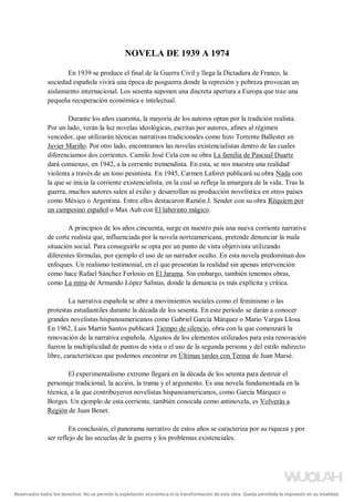 NOVELA DE 1939 A 1974
En 1939 se produce el final de la Guerra Civil y llega la Dictadura de Franco, la
sociedad española vivirá una época de posguerra donde la represión y pobreza provocan un
aislamiento internacional. Los sesenta suponen una discreta apertura a Europa que trae una
pequeña recuperación económica e intelectual.
Durante los años cuarenta, la mayoría de los autores optan por la tradición realista.
Por un lado, verán la luz novelas ideológicas, escritas por autores, afines al régimen
vencedor, que utilizarán técnicas narrativas tradicionales como hizo Torrente Ballester en
Javier Mariño. Por otro lado, encontramos las novelas existencialistas dentro de las cuales
diferenciamos dos corrientes. Camilo José Cela con su obra La familia de Pascual Duarte
dará comienzo, en 1942, a la corriente tremendista. En esta, se nos muestra una realidad
violenta a través de un tono pesimista. En 1945, Carmen Laforet publicará su obra Nada con
la que se inicia la corriente existencialista, en la cual se refleja la amargura de la vida. Tras la
guerra, muchos autores salen al exilio y desarrollan su producción novelística en otros países
como México o Argentina. Entre ellos destacaron Ramón J. Sender con su obra Réquiem por
un campesino español o Max Aub con El laberinto mágico.
A principios de los años cincuenta, surge en nuestro país una nueva corriente narrativa
de corte realista que, influenciada por la novela norteamericana, pretende denunciar la mala
situación social. Para conseguirlo se opta por un punto de vista objetivista utilizando
diferentes fórmulas, por ejemplo el uso de un narrador oculto. En esta novela predominan dos
enfoques. Un realismo testimonial, en el que presentan la realidad sin apenas intervención
como hace Rafael Sánchez Ferlosio en El Jarama. Sin embargo, también tenemos obras,
como La mina de Armando López Salinas, donde la denuncia es más explícita y crítica.
La narrativa española se abre a movimientos sociales como el feminismo o las
protestas estudiantiles durante la década de los sesenta. En este periodo se darán a conocer
grandes novelistas hispanoamericanos como Gabriel García Márquez o Mario Vargas Llosa.
En 1962, Luis Martín Santos publicará Tiempo de silencio, obra con la que comenzará la
renovación de la narrativa española. Algunos de los elementos utilizados para esta renovación
fueron la multiplicidad de puntos de vista o el uso de la segunda persona y del estilo indirecto
libre, características que podemos encontrar en Últimas tardes con Teresa de Juan Marsé.
El experimentalismo extremo llegará en la década de los setenta para destruir el
personaje tradicional, la acción, la trama y el argumento. Es una novela fundamentada en la
técnica, a la que contribuyeron novelistas hispanoamericanos, como García Márquez o
Borges. Un ejemplo de esta corriente, también conocida como antinovela, es Volverás a
Región de Juan Benet.
En conclusión, el panorama narrativo de estos años se caracteriza por su riqueza y por
ser reflejo de las secuelas de la guerra y los problemas existenciales.
Reservados todos los derechos. No se permite la explotación económica ni la transformación de esta obra. Queda permitida la impresión en su totalidad.
a64b0469ff35958ef4ab887a898bd50bdfbbe91a-5250500
 