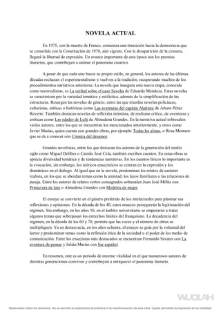 NOVELA ACTUAL
En 1975, con la muerte de Franco, comienza una transición hacia la democracia que
se consolida con la Constitución de 1978, aún vigente. Con la desaparición de la censura,
llegará la libertad de expresión. Un avance importante de esta época son los premios
literarios, que contribuyen a animar el panorama creativo.
A pesar de que cada uno busca su propio estilo, en general, los autores de las últimas
décadas rechazan el experimentalismo y vuelven a la tradición, recuperando muchos de los
procedimientos narrativos anteriores. La novela que inaugura esta nueva etapa, conocida
como neorrealismo, es La verdad sobre el caso Savolta de Eduardo Mendoza. Estas novelas
se caracterizan por la variedad temática y estilística, además de la simplificación de las
estructuras. Resurgen las novelas de género, entre las que triunfan novelas policiacas,
culturistas, míticas o históricas como Las aventuras del capitán Alatriste de Arturo Pérez
Reverte. También destacan novelas de reflexión intimista, de realismo crítico, de aventuras y
eróticas como Las edades de Lulú de Almudena Grandes. En la narrativa actual sobresalen
varios autores, entre los que se encuentran los mencionados anteriormente, y otros como
Javier Marías, quien cuenta con grandes obras, por ejemplo Todas las almas, o Rosa Montero
que se da a conocer con Crónica del desamor.
Grandes novelistas, entre los que destacan los autores de la generación del medio
siglo como Miguel Delibes o Camilo José Cela, también escriben cuentos. En estas obras se
aprecia diversidad temática y de tendencias narrativas. En los cuentos líricos lo importante es
la evocación, sin embargo, los teóricos ensayísticos se centran en la expresión y los
dramáticos en el diálogo. Al igual que en la novela, predominan los relatos de carácter
realista, en los que se abordan temas como la amistad, los lazos familiares o las relaciones de
pareja. Entre los autores de relatos cortos consagrados sobresalen Juan José Millás con
Primavera de luto o Almudena Grandes con Modelos de mujer.
El ensayo se convierte en el género preferido de los intelectuales para plasmar sus
reflexiones y opiniones. En la década de los 40, estos ensayos perseguirán la legitimación del
régimen. Sin embargo, en los años 50, en el ámbito universitario se empezarán a tratar
algunos temas que sobrepasan los estrechos límites del franquismo. La decadencia del
régimen, en la década de los 60 y 70, permite que las voces y el número de obras se
multipliquen. Ya en democracia, en los años ochenta, el ensayo se guía por la voluntad del
lector y predominan temas como la reflexión ética de la sociedad o el poder de los medio de
comunicación. Entre los ensayistas más destacados se encuentran Fernando Savater con La
aventura de pensar y Julián Marías con Ser español.
En resumen, este es un periodo de enorme vitalidad en el que numerosos autores de
distintas generaciones conviven y contribuyen a enriquecer el panorama literario.
Reservados todos los derechos. No se permite la explotación económica ni la transformación de esta obra. Queda permitida la impresión en su totalidad.
a64b0469ff35958ef4ab887a898bd50bdfbbe91a-5250501
 