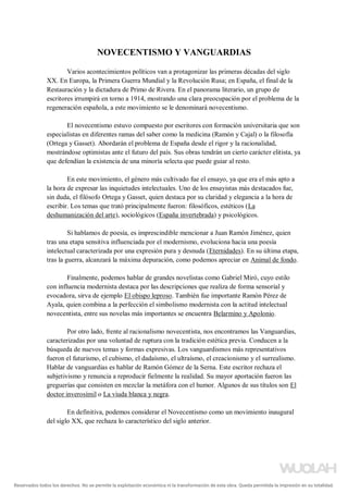 NOVECENTISMO Y VANGUARDIAS
Varios acontecimientos políticos van a protagonizar las primeras décadas del siglo
XX. En Europa, la Primera Guerra Mundial y la Revolución Rusa; en España, el final de la
Restauración y la dictadura de Primo de Rivera. En el panorama literario, un grupo de
escritores irrumpirá en torno a 1914, mostrando una clara preocupación por el problema de la
regeneración española, a este movimiento se le denominará novecentismo.
El novecentismo estuvo compuesto por escritores con formación universitaria que son
especialistas en diferentes ramas del saber como la medicina (Ramón y Cajal) o la filosofía
(Ortega y Gasset). Abordarán el problema de España desde el rigor y la racionalidad,
mostrándose optimistas ante el futuro del país. Sus obras tendrán un cierto carácter elitista, ya
que defendían la existencia de una minoría selecta que puede guiar al resto.
En este movimiento, el género más cultivado fue el ensayo, ya que era el más apto a
la hora de expresar las inquietudes intelectuales. Uno de los ensayistas más destacados fue,
sin duda, el filósofo Ortega y Gasset, quien destaca por su claridad y elegancia a la hora de
escribir. Los temas que trató principalmente fueron: filosóficos, estéticos (La
deshumanización del arte), sociológicos (España invertebrada) y psicológicos.
Si hablamos de poesía, es imprescindible mencionar a Juan Ramón Jiménez, quien
tras una etapa sensitiva influenciada por el modernismo, evoluciona hacia una poesía
intelectual caracterizada por una expresión pura y desnuda (Eternidades). En su última etapa,
tras la guerra, alcanzará la máxima depuración, como podemos apreciar en Animal de fondo.
Finalmente, podemos hablar de grandes novelistas como Gabriel Miró, cuyo estilo
con influencia modernista destaca por las descripciones que realiza de forma sensorial y
evocadora, sirva de ejemplo El obispo leproso. También fue importante Ramón Pérez de
Ayala, quien combina a la perfección el simbolismo modernista con la actitud intelectual
novecentista, entre sus novelas más importantes se encuentra Belarmino y Apolonio.
Por otro lado, frente al racionalismo novecentista, nos encontramos las Vanguardias,
caracterizadas por una voluntad de ruptura con la tradición estética previa. Conducen a la
búsqueda de nuevos temas y formas expresivas. Los vanguardismos más representativos
fueron el futurismo, el cubismo, el dadaísmo, el ultraísmo, el creacionismo y el surrealismo.
Hablar de vanguardias es hablar de Ramón Gómez de la Serna. Este escritor rechaza el
subjetivismo y renuncia a reproducir fielmente la realidad. Su mayor aportación fueron las
greguerías que consisten en mezclar la metáfora con el humor. Algunos de sus títulos son El
doctor inverosímil o La viuda blanca y negra.
En definitiva, podemos considerar el Novecentismo como un movimiento inaugural
del siglo XX, que rechaza lo característico del siglo anterior.
Reservados todos los derechos. No se permite la explotación económica ni la transformación de esta obra. Queda permitida la impresión en su totalidad.
a64b0469ff35958ef4ab887a898bd50bdfbbe91a-5250502
 