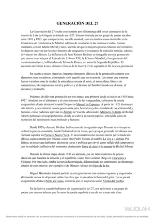 GENERACIÓN DEL 27
La Generación del 27 recibe este nombre por el homenaje del tercer centenario de la
muerte de Luís de Góngora celebrado en 1927. Estuvo formada por un grupo de poetas nacidos
entre 1891 y 1905, que compartieron, no sólo amistad, sino en muchos casos domicilio en la
Residencia de Estudiantes de Madrid, además de colaborar en las mismas revistas. Fueron
ilustrados, con un talante liberal y laico, además de que la mayoría poseía estudios universitarios.
Se dejaron cautivar por los movimientos de vanguardia y rescataron la tradición popular, además
de venerar los clásicos. La influencia de Juan Ramón Jiménez es innegable en esta generación
que estuvo marcada por el Reinado de Alfonso XIII, la I Guerra Mundial, el surgimiento del
movimiento obrero, la Dictadura de Primo de Rivera, así como la Segunda República. El
asesinato de García Lorca, durante el inicio de la Guerra Civil, supondrá el fin de esta generación.
En cuanto a raíces literarias, integran elementos clásicos de la generación anterior con
elementos más novedosos, eliminando todo aquello que no es poesía. Los temas que trataron
fueron variados entre la ciudad, la naturaleza cercana al autor, el amor pleno, libre y sin
compromiso, el compromiso social y político y el destino del hombre basado en el amor, el
universo y la muerte.
Podemos dividir esta generación en tres etapas, una primera desde su inicio en 1918 hasta
1927. Atraídos por el ultraísmo y el creacionismo de las vanguardias, cultivaron la poesía
vanguardista donde destacó Gerardo Diego con Manual de Espumas. A partir de 1926 disminuye
este interés, y se centrarán en una poesía más pura, hermética y desvinculada de lo sentimental y
humano, como podemos apreciar en Ámbito de Vicente Aleixandre. Marinero en tierra de Rafael
Alberti pertenece al neopopularismo, donde se cultiva la poesía popular, entendida como la
expresión del sentimiento más profundo y humano.
Desde 1929 y durante 10 años, hablaremos de la segunda etapa. Durante este tiempo se
cultivó la poesía surrealista, donde Federico García Lorca, por ejemplo, pretende revelarnos una
realidad superior en Poeta en Nueva York. El neorromanticismo mostró interés por la tradición
clásica, especialmente por Béquer, como hizo Pedro Salinas al escribir La voz a ti debida. Por
último, en esta etapa hablamos de poesía social y política que sirvió como reflejo del compromiso
con la realidad conflictiva del momento, destacando Entre el clavel y la espada de Rafael Alberti.
Durante la última etapa, desde 1939 en adelante, por un lado tendremos la poesía
clasicista que buscaba la armonía y el equilibrio, como hizo Gerardo Diego en Canciones a
Violante. Por otro lado, estaba la poesía desarraigada, diferenciando un sentimiento de desarraigo
interior de uno exterior, por ejemplo el de Dámaso Alonso en Hijos de la Ira.
Miguel Hernández tomará partido en esta generación con un tono vigoroso y angustiado,
alternando versos de depurado estilo con otros que expresaban la fuerza del grito. En su poesía
vanguardista destaca Perito en Lunas, mientras que en su poesía social Viento del pueblo.
En definitiva, cuando hablamos de la generación del 27, nos referimos a un grupo de
poetas con enorme talento que llevaron la poesía española a una de sus cimas más altas.
Reservados todos los derechos. No se permite la explotación económica ni la transformación de esta obra. Queda permitida la impresión en su totalidad.
a64b0469ff35958ef4ab887a898bd50bdfbbe91a-5250496
 