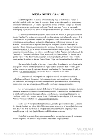 POESÍA POSTERIOR A 1939
En 1939 se produce el final de la Guerra Civil y llega la Dictadura de Franco, la
sociedad española vivirá una época de posguerra donde la represión y pobreza provocan un
aislamiento internacional. Los sesenta suponen una discreta apertura a Europa que trae una
pequeña recuperación económica e intelectual. Tras la muerte de Franco, se instaura la
monarquía y el país inicia una época de prosperidad económica que continúa en el presente.
La poesía de la inmediata posguerra, se divide en dos bandos, al igual que ocurre con
las dos Españas. Por un lado, encontramos la poesía arraigada, cultivada por los autores de la
Generación del 36 que sentían simpatía por el régimen. En sus obras muestran una visión
optimista que contrastaba con la situación del país, como podemos ver en Abril de Luis
Rosales. La otra corriente es la poesía desarraigada, reflejo de vivencias en tiempos de
angustia y dolor. Dámaso Alonso nos muestra un mundo dominado por el odio y la injusticia
en su obra Hijos de la ira. Al margen de estas dos corrientes, surge el grupo Cántico, de
tendencia intimista, formado por autores como Ricardo Molina. Además, Carlos Edmundo de
Ory funda el Postismo con la intención de recuperar la poesía surrealista. Por último, tras la
guerra, varios poetas desarrollarán su carrera literaria en el exilio, tratando temas como la
patria perdida, la lucha o la derrota. Destacó León Felipe con Español del éxodo y del llanto.
Hacia mediados de siglo, la literatura existencialista desemboca en un realismo social
en el que los autores intentan presentar con objetividad los conflictos de la sociedad, pero
acaban tomando un tono de protesta y denuncia ante la situación. Es una poesía dirigida al
pueblo, “a la inmensa mayoría”, así titulará Blas de Otero una de sus obras.
La Generación del 50 comparte con los poetas sociales una visión crítica de la
realidad pero utilizarán formas más elaboradas mostrando preocupación por los problemas
del ser humano. Escriben poesía basada en experiencias personales con un estilo irónico y
humorístico, en el que sobresale Ángel González con Áspero mundo, entre otros.
Los novísimos, nacidos después de la Guerra Civil, tenían una rica formación literaria
y llevaron a cabo un movimiento de ruptura vanguardista. El contenido de sus obras incluye
la mitología frívola, temas de origen cultural como la música y asuntos políticos como los
conflictos raciales. En cuanto a autores, destaca Guillermo Carnero (Dibujo de la muerte) y
Antonio Vázquez Moltalbán con Una educación sentimental.
En los años 80 hay pluralidad de tendencias, entre las que se imponen dos. La poesía
del silencio, iniciada por Jaime Siles (Música de agua), se centra en la búsqueda de la poesía
pura. La poesía de la experiencia es una poesía realista que utiliza un lenguaje poético
accesible como el de Luis García Montero en Habitaciones separadas.
En definitiva, se trata de un panorama que abarca los sucesivos grupos de poetas que
han ido surgiendo con estéticas muy distintas, pero ciertos rasgos comunes.
Reservados todos los derechos. No se permite la explotación económica ni la transformación de esta obra. Queda permitida la impresión en su totalidad.
a64b0469ff35958ef4ab887a898bd50bdfbbe91a-5250497
 