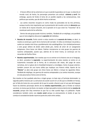 101
- El tesoro difiere de las anteriores en que se pierde la grandeza con la que es descrito el
mundo rural; de hecho, los personajes presentan una actitud violenta y cerril. Sin
embargo, apunta de fondo el tema de un posible expolio y las consecuencias, más
políticas que sociales, que de dicho hecho se derivan.
- Los santos inocentes recupera en cierto modo los postulados de las tres primeras,
aunque mucho más importante que la presentación del mundo rural es la denuncia que
se realiza de la injusta situación, de la opresión en la que viven los “inocentes” de la
novela por parte de los señoritos.
- Dentro de este grupo puede incluirse, también, Parábola de un náufrago, una parábola
que en tono alegórico denuncia la opresión del individuo.
 Novelas de recuerdo. Punto común a estas novelas es la ausencia de trama, es decir, la
novela se construye a partir de la memoria del narrador. En ellas se entrelazan recuerdos y
suelen ser novelas más líricas y posiblemente más autobiográficas. Con claridad pertenecen
a este grupo Señora de fondo sobre fondo gris, Cartas de amor de un sexagenario
voluptuoso, Cinco horas con Mario. Podrían incorporarse en este grupo Las guerras de
nuestros antepasados, puesto que, además de no tener trama, se construye con los
recuerdos de Pacífico Pérez.
 Novelas experimentales. Son novelas que no se centran en la historia sino en el lenguaje,
es decir, prevalece la expresión. La experimentación de estas novelas se centra en un
tratamiento innovador de la forma, de la estructura del relato, del juego de voces
narrativas, de la ruptura de la linealidad temporal y cronológica. Como el grupo anterior,
también carecen de una trama sólida que implique una historia nítida. Aparte de los
“Diarios” se abre este grupo con Cinco horas con Mario e incluye los siguientes libros:
Parábola de náufrago, Las guerras de nuestros antepasados y Los santos inocentes, aunque
en esta pesa tanto el tema como la forma.
Dos novelas no han quedado adscritas a ningún grupo: La hoja roja y El príncipe destronado. La
segunda podría incluirse por su estructura (la acción ocurre en un día que es dividido en horas),
por la falta de trama (es una sucesión de lo que le sucede a Quico) y por el uso que del lenguaje
hacen los distintos personajes dentro de las novelas experimentales, pero al fondo se trasluce
una tesis, la misma que da título a la novela. La hoja roja podría incluirse dentro de las novelas de
recuerdo, porque don Eloy rememora lo que fue su vida cuando llega a la jubilación. Puede
considerarse también como una novela social porque es precisamente el olvido al que los
conduce la sociedad de donde nacerá el punto de unión entre ambos.
 