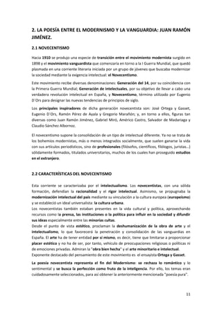 11
2. LA POESÍA ENTRE EL MODERNISMO Y LA VANGUARDIA: JUAN RAMÓN
JIMÉNEZ.
2.1 NOVECENTISMO
Hacia 1910 se produjo una especie de transición entre el movimiento modernista surgido en
1898 y el movimiento vanguardista que comenzaría en torno a la I Guerra Mundial, que quedó
plasmada en una corriente literaria iniciada por un grupo de jóvenes que buscaba modernizar
la sociedad mediante la exigencia intelectual: el Novecentismo.
Este movimiento recibe diversas denominaciones: Generación del 14, por su coincidencia con
la Primera Guerra Mundial; Generación de intelectuales, por su objetivo de llevar a cabo una
verdadera revolución intelectual en España, y Novecentismo, término utilizado por Eugenio
D´Ors para designar las nuevas tendencias de principios de siglo.
Los principales inspiradores de dicha generación novecentista son: José Ortega y Gasset,
Eugenio D´Ors, Ramón Pérez de Ayala y Gregorio Marañón; y, en torno a ellos, figuras tan
diversas como Juan Ramón Jiménez, Gabriel Miró, Américo Castro, Salvador de Madariaga y
Claudio Sánchez Albornoz.
El novecentismo supone la consolidación de un tipo de intelectual diferente. Ya no se trata de
los bohemios modernistas, más o menos integrados socialmente, que suelen ganarse la vida
con sus artículos periodísticos, sino de profesionales (filósofos, científicos, filólogos, juristas…)
sólidamente formados, titulados universitarios, muchos de los cuales han proseguido estudios
en el extranjero.
2.2 CARACTERÍSTICAS DEL NOVECENTISMO
Esta corriente se caracterizaba por el intelectualismo. Los novecentistas, con una sólida
formación, defendían la racionalidad y el rigor intelectual. Asimismo, se propugnaba la
modernización intelectual del país mediante su vinculación a la cultura europea (europeísmo)
y se estableció un ideal universalista: la cultura urbana.
Los novecentistas también estaban presentes en la vida cultural y política, aprovechando
recursos como la prensa, las instituciones o la política para influir en la sociedad y difundir
sus ideas especialmente entre las minorías cultas.
Desde el punto de vista estético, proclaman la deshumanización de la obra de arte y el
intelectualismo, lo que favorecerá la penetración y consolidación de las vanguardias en
España. El arte ha de tener entidad por sí mismo, es decir, tiene que limitarse a proporcionar
placer estético y no ha de ser, por tanto, vehículo de preocupaciones religiosas o políticas ni
de emociones privadas. Admiran la "obra bien hecha" y el arte minoritario e intelectual.
Exponente destacado del pensamiento de este movimiento es el ensayista Ortega y Gasset.
La poesía novecentista representa el fin del Modernismo: se rechaza lo romántico y lo
sentimental y se busca la perfección como fruto de la inteligencia. Por ello, los temas eran
cuidadosamente seleccionados, para así obtener la anteriormente mencionada "poesía pura".
 