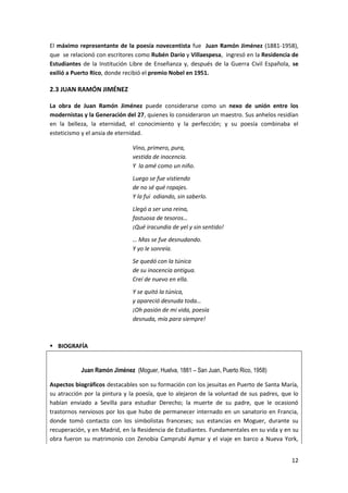 12
El máximo representante de la poesía novecentista fue Juan Ramón Jiménez (1881-1958),
que se relacionó con escritores como Rubén Darío y Villaespesa, ingresó en la Residencia de
Estudiantes de la Institución Libre de Enseñanza y, después de la Guerra Civil Española, se
exilió a Puerto Rico, donde recibió el premio Nobel en 1951.
2.3 JUAN RAMÓN JIMÉNEZ
La obra de Juan Ramón Jiménez puede considerarse como un nexo de unión entre los
modernistas y la Generación del 27, quienes lo consideraron un maestro. Sus anhelos residían
en la belleza, la eternidad, el conocimiento y la perfección; y su poesía combinaba el
esteticismo y el ansia de eternidad.
Vino, primero, pura,
vestida de inocencia.
Y la amé como un niño.
Luego se fue vistiendo
de no sé qué ropajes.
Y la fui odiando, sin saberlo.
Llegó a ser una reina,
fastuosa de tesoros…
¡Qué iracundia de yel y sin sentido!
… Mas se fue desnudando.
Y yo le sonreía.
Se quedó con la túnica
de su inocencia antigua.
Creí de nuevo en ella.
Y se quitó la túnica,
y apareció desnuda toda…
¡Oh pasión de mi vida, poesía
desnuda, mía para siempre!
 BIOGRAFÍA
Juan Ramón Jiménez (Moguer, Huelva, 1881 – San Juan, Puerto Rico, 1958)
Aspectos biográficos destacables son su formación con los jesuitas en Puerto de Santa María,
su atracción por la pintura y la poesía, que lo alejaron de la voluntad de sus padres, que lo
habían enviado a Sevilla para estudiar Derecho; la muerte de su padre, que le ocasionó
trastornos nerviosos por los que hubo de permanecer internado en un sanatorio en Francia,
donde tomó contacto con los simbolistas franceses; sus estancias en Moguer, durante su
recuperación, y en Madrid, en la Residencia de Estudiantes. Fundamentales en su vida y en su
obra fueron su matrimonio con Zenobia Camprubí Aymar y el viaje en barco a Nueva York,
 
