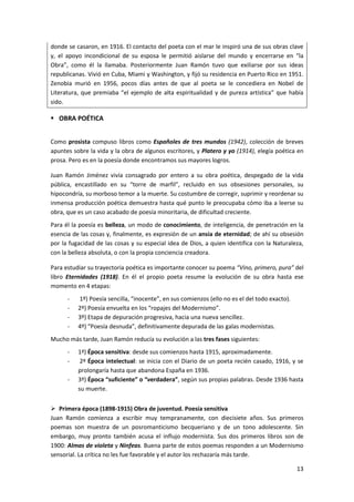 13
donde se casaron, en 1916. El contacto del poeta con el mar le inspiró una de sus obras clave
y, el apoyo incondicional de su esposa le permitió aislarse del mundo y encerrarse en “la
Obra”, como él la llamaba. Posteriormente Juan Ramón tuvo que exiliarse por sus ideas
republicanas. Vivió en Cuba, Miami y Washington, y fijó su residencia en Puerto Rico en 1951.
Zenobia murió en 1956, pocos días antes de que al poeta se le concediera en Nobel de
Literatura, que premiaba “el ejemplo de alta espiritualidad y de pureza artística” que había
sido.
 OBRA POÉTICA
Como prosista compuso libros como Españoles de tres mundos (1942), colección de breves
apuntes sobre la vida y la obra de algunos escritores, y Platero y yo (1914), elegía poética en
prosa. Pero es en la poesía donde encontramos sus mayores logros.
Juan Ramón Jiménez vivía consagrado por entero a su obra poética, despegado de la vida
pública, encastillado en su “torre de marfil”, recluido en sus obsesiones personales, su
hipocondría, su morboso temor a la muerte. Su costumbre de corregir, suprimir y reordenar su
inmensa producción poética demuestra hasta qué punto le preocupaba cómo iba a leerse su
obra, que es un caso acabado de poesía minoritaria, de dificultad creciente.
Para él la poesía es belleza, un modo de conocimiento, de inteligencia, de penetración en la
esencia de las cosas y, finalmente, es expresión de un ansia de eternidad; de ahí su obsesión
por la fugacidad de las cosas y su especial idea de Dios, a quien identifica con la Naturaleza,
con la belleza absoluta, o con la propia conciencia creadora.
Para estudiar su trayectoria poética es importante conocer su poema “Vino, primero, pura” del
libro Eternidades (1918). En él el propio poeta resume la evolución de su obra hasta ese
momento en 4 etapas:
- 1º) Poesía sencilla, “inocente”, en sus comienzos (ello no es el del todo exacto).
- 2º) Poesía envuelta en los “ropajes del Modernismo”.
- 3º) Etapa de depuración progresiva, hacia una nueva sencillez.
- 4º) “Poesía desnuda”, definitivamente depurada de las galas modernistas.
Mucho más tarde, Juan Ramón reducía su evolución a las tres fases siguientes:
- 1ª) Época sensitiva: desde sus comienzos hasta 1915, aproximadamente.
- 2ª Época intelectual: se inicia con el Diario de un poeta recién casado, 1916, y se
prolongaría hasta que abandona España en 1936.
- 3ª) Época “suficiente” o “verdadera”, según sus propias palabras. Desde 1936 hasta
su muerte.
 Primera época (1898-1915) Obra de juventud. Poesía sensitiva
Juan Ramón comienza a escribir muy tempranamente, con diecisiete años. Sus primeros
poemas son muestra de un posromanticismo becqueriano y de un tono adolescente. Sin
embargo, muy pronto también acusa el influjo modernista. Sus dos primeros libros son de
1900: Almas de violeta y Ninfeas. Buena parte de estos poemas responden a un Modernismo
sensorial. La crítica no les fue favorable y el autor los rechazaría más tarde.
 