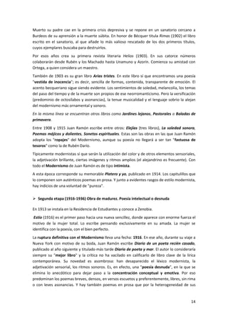 14
Muerto su padre cae en la primera crisis depresiva y se repone en un sanatorio cercano a
Burdeos de su aprensión a la muerte súbita. En honor de Bécquer titula Rimas (1902) el libro
escrito en el sanatorio, al que añade lo más valioso rescatado de los dos primeros títulos,
cuyos ejemplares buscaba para destruirlos.
Por esos años crea su primera revista literaria Helios (1903). En sus catorce números
colaborarán desde Rubén y los Machado hasta Unamuno y Azorín. Comienza su amistad con
Ortega, a quien considera un maestro.
También de 1903 es su gran libro Arias tristes. En este libro sí que encontramos una poesía
"vestida de inocencia"; es decir, sencilla de formas, contenida, transparente de emoción. El
acento becqueriano sigue siendo evidente. Los sentimientos de soledad, melancolía, los temas
del paso del tiempo y de la muerte son propios de ese neorromanticismo. Pero la versificación
(predominio de octosílabos y asonancias), la tenue musicalidad y el lenguaje sobrio la alejan
del modernismo más ornamental y sonoro.
En la misma línea se encuentran otros libros como Jardines lejanos, Pastorales o Baladas de
primavera.
Entre 1908 y 1915 Juan Ramón escribe entre otros: Elejías (tres libros), La soledad sonora,
Poemas májicos y dolientes, Sonetos espirituales. Estas son las obras en las que Juan Ramón
adopta los "ropajes" del Modernismo, aunque su poesía no llegará a ser tan "fastuosa de
tesoros" como la de Rubén Darío.
Típicamente modernistas sí que serán la utilización del color y de otros elementos sensoriales,
la adjetivación brillante, ciertas imágenes y ritmos amplios (el alejandrino es frecuente). Con
todo el Modernismo de Juan Ramón es de tipo intimista.
A esta época corresponde su memorable Platero y yo, publicado en 1914. Los capitulillos que
lo componen son auténticos poemas en prosa. Y junto a evidentes rasgos de estilo modernista,
hay indicios de una voluntad de "pureza".
 Segunda etapa (1916-1936) Obra de madurez. Poesía intelectual o desnuda
En 1913 se instala en la Residencia de Estudiantes y conoce a Zenobia.
Estío (1916) es el primer paso hacia una nueva sencillez, donde aparece con enorme fuerza el
motivo de la mujer total. Lo escribe pensando exclusivamente en su amada. La mujer se
identifica con la poesía, con el bien perfecto.
La ruptura definitiva con el Modernismo lleva una fecha: 1916. En ese año, durante su viaje a
Nueva York con motivo de su boda, Juan Ramón escribe Diario de un poeta recién casado,
publicado al año siguiente y titulado más tarde Diario de poeta y mar. El autor lo consideraría
siempre su "mejor libro" y la crítica no ha vacilado en calificarlo de libro clave de la lírica
contemporánea. Su novedad es asombrosa: han desaparecido el léxico modernista, la
adjetivación sensorial, los ritmos sonoros. Es, en efecto, una "poesía desnuda", en la que se
elimina lo anecdótico para dejar paso a la concentración conceptual y emotiva. Por eso
predominan los poemas breves, densos, en versos escuetos y preferentemente, libres, sin rima
o con leves asonancias. Y hay también poemas en prosa que por la heterogeneidad de sus
 