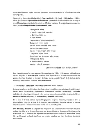 15
materiales (frases en inglés, anuncios...) suponen no menor novedad, e influirán en la poesía
de vanguardia.
Siguen otros libros: Eternidades (1918), Piedra y cielo (1919), Poesía (1923), Belleza (1923)...
en los que continúa el proceso de interiorización. Juan Ramón es consciente de que se dirige a
un público culto y minoritario. Es notoria la dificultad creciente de su poesía y es que apunta,
ahora, a la realidad profunda o escondida de las cosas.
¡Intelijencia, dame
el nombre exacto de las cosas!
… Que mi palabra sea
la cosa misma
creada por mi alma nuevamente.
Que por mí vayan todos
los que no las conocen, a las cosas;
que por mí vayan todos
los que ya las olvidan, a las cosas;
Que por mí vayan todos
los mismos que las aman, a las cosas…
¡Intelijencia, dame
el nombre exacto, y tuyo
y suyo, y mío, de las cosas!
(Eternidades) 1918, Juan Ramón Jiménez
Esta etapa intelectual se corona con un libro escrito entre 1923 y 1936, aunque publicado una
década después, La estación total. Su título alude a lo que es ya la obsesión dominante del
poeta: el anhelo de abolir el tiempo y de llegar a una posesión "total" de la belleza, de la
realidad y del propio ser. En suma, ansia de eternidad.
 Tercera etapa (1936-1958) Suficiente o verdadera. Poesía esencial
Durante su exilio en América, Juan Ramón prosigue invariablemente su indagación poética, por
encima de las circunstancias, cada vez más encerrado en sí mismo y atento solo a una Obra
cada día más exigente y ambiciosa. A estos años corresponden, sobre todo, dos grandes libros:
En el otro costado (1936-1942) y Dios deseado y deseante (1948-1949).
En su obra En el otro costado figura el largo poema en prosa "Espacio", iniciado en 1941 y
terminado en 1954. Es la cima de la creación juanramoniana. Sin tema preciso, el poema
ensarta vivencias y preocupaciones del poeta, con un ritmo fluyente.
Dios deseado y deseante es un poemario traspasado por un extraño misticismo en el que la
sed de eternidad le ha llevado al contacto o a la posesión de un dios que se identifica con la
Naturaleza, con la Belleza o con la propia conciencia creadora. El absoluto dominio del verso
libre y el lenguaje profundo dan fe de una tensión creadora que Juan Ramón no abandona
hasta el final.
 