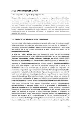 16
3. LAS VANGUARDIAS EN ESPAÑA
5. Las vanguardias en España. (Sept-13) (Junio-14)
Pregunta 5. En relación con la pregunta sobre las vanguardias en España, el alumno deberá hacer
un repaso a los movimientos de vanguardia europeos que se afianzaron en nuestro país; se
destacarán y caracterizarán los de mayor relevancia en España (el futurismo, el ultraísmo y el
creacionismo, el surrealismo), señalando sus etapas de introducción, así como los autores (Gómez
de la Serna, Guillermo de Torre, Vicente Huidobro, Juan Larrea), revistas, géneros (prosa, teatro,
poesía) y obras literarias más representativos (Hélices, Literaturas europeas de vanguardia, Versión
celeste). También será primordial valorar el papel de Ramón Gómez de la Serna como precursor de
la vanguardia a través de sus tertulias, sus revistas y su propia obra literaria, así como de la
invención de la greguería.
3.1 ORIGEN DE LOS MOVIMIENTOS DE VANGUARDIA
Los novecentistas habían traído novedades en el campo de la literatura. Sin embargo, no podía
hablarse de ruptura con respecto a la literatura anterior, sino más bien de “depuración” o
“innovación”. En cambio, la verdadera ruptura -más intensa que la modernista y quizá la más
radical de las que se han dado en la historia de las artes y de las letras- llegará con los
movimientos de vanguardia.
En torno a la I Guerra Mundial (1914-1916), surgieron en Europa una serie de corrientes
literarias que pretendían crear un arte nuevo y original y que se conocen como vanguardias:
futurismo, expresionismo, cubismo, dadaísmo, surrealismo. En España tuvieron especial
importancia el creacionismo (1916), el surrealismo y, de forma autóctona, el ultraísmo (1918).
El nombre de Literaturas de Vanguardia fue acuñado durante la Primera Guerra Mundial
(1914-1918) para designar a una serie de inquietudes artísticas que se sitúan en la
"avanzadilla" cultural del momento (de allí procede el nombre de vanguardia). Los
movimientos vanguardistas se presentaron como corrientes alternativas juveniles rupturistas,
provocadoras y voluntariamente minoritarias. Algunas vanguardias dejaron una profunda
huella en el arte posterior; sin embargo otras fueron muy efímeras. Su mayor logro fue
imponer la libertad total del artista, herencia que ha beneficiado todo el arte posterior. El
movimiento tuvo una intención de ruptura con todas las convenciones literarias anteriores y
una actitud provocativa, fruto del rechazo a los gustos burgueses y comerciales dominantes.
Todos estos movimientos tienen algunas características comunes: Internacionalismo,
antitradicionalismo en continuo cambio, buscan la originalidad, la individualidad, la
diferencia, la novedad, es un arte intelectual, minoritario y dirigido solamente a aquellos que
son capaces de comprenderlo, es un arte fiel a su época y por eso refleja el espíritu de su
tiempo: las máquinas, el progreso, la técnica (fotografía, telégrafo, la locomotora, la
electricidad, el teléfono, el cine) , las diversiones, el deporte, el humor. Pero también refleja los
aspectos más negativos de la sociedad moderna, es un arte fundamentalmente feo, el
primero en acentuar de forma general lo grotesco en nuestra cultura occidental, es un arte
deshumanizado, desprovisto de sentimientos y pasiones humanas, busca la espontaneidad.
 