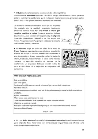 18
 El Cubismo literario nace como consecuencia del cubismo pictórico.
Es Guillaume de Apollinaire quien deja claro en su ensayo Sobre la pintura cubista que estos
pintores no imitan la realidad sino que la reelaboran fragmentariamente, pretenden realizar
pintura pura y “nos ofrecen obras más cerebrales que sensuales”.
Los escritores cubistas crearán obras en las que sus imágenes
(sin analogía con la realidad) provoquen igualmente
emociones poéticas puras. Para ello liberan la sintaxis por
completo y cultivan el collage (frases de anuncios, titulares
de periódicos,… que aparecen en los poemas) y el caligrama
(especiales disposiciones tipográficas de los versos que
forman “imágenes visuales”), ejemplos nítidos de la estrecha
relación entre pintura y literatura.
 El Dadaísmo surge en Zurich en 1916 de la mano de
Tristan Tzara que organiza diferentes veladas de aniquilación
estética, en las que la creación obedece exclusivamente al
azar. Los seguidores de esta vanguardia exaltan lo ilógico, lo
infantil, lo absurdo, lo espontáneo y lo lúdico como motores
creativos. La expresión dadaísta se sumerge en la
incoherencia. Las propuestas dadaístas pondrán en tela de
juicio el arte como tal y prepararán el surgimiento del
surrealismo.
PARA HACER UN POEMA DADAÍSTA
Coja un periódico.
Coja unas tijeras.
Escoja en el periódico un artículo de la longitud que cuenta darle a su poema.
Recorte el artículo.
Recorte en seguida con cuidado cada una de las palabras que forman el artículo y métalas en
una bolsa.
Agítela suavemente.
Ahora saque cada recorte uno tras otro.
Copie concienzudamente en el orden en que hayan salido de la bolsa.
El poema se parecerá a usted.
Y es usted un escritor infinitamente original y de una sensibilidad hechizante, aunque
incomprendida del vulgo.
Tristan Tzara
 En 1924 André Breton definió en el primer Manifiesto surrealista la palabra surrealista que
ya se empleaba desde hacía varios años en los círculos vanguardistas para referirse a una
nueva manera de entender el arte:
 