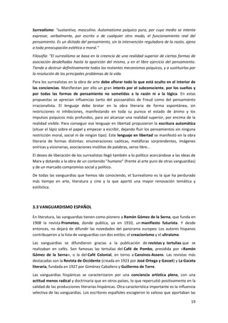 19
Surrealismo: "sustantivo, masculino. Automatismo psíquico puro, por cuyo medio se intenta
expresar, verbalmente, por escrito o de cualquier otro modo, el funcionamiento real del
pensamiento. Es un dictado del pensamiento, sin la intervención reguladora de la razón, ajeno
a toda preocupación estética o moral."
Filosofía: "El surrealismo se basa en la creencia de una realidad superior de ciertas formas de
asociación desdeñadas hasta la aparición del mismo, y en el libre ejercicio del pensamiento.
Tiende a destruir definitivamente todos los restantes mecanismos psíquicos, y a sustituirlos por
la resolución de los principales problemas de la vida.
Para los surrealistas en la obra de arte debe aflorar todo lo que está oculto en el interior de
las conciencias. Manifiestan por ello un gran interés por el subconsciente, por los sueños y
por todas las formas de pensamiento no sometidas a la razón ni a la lógica. En estas
propuestas se aprecian influencias tanto del psicoanálisis de Freud como del pensamiento
irracionalista. El lenguaje debe brotar en la obra literaria de forma espontánea, sin
restricciones ni inhibiciones, manifestando en toda su pureza el estado de ánimo y los
impulsos psíquicos más profundos, para así alcanzar una realidad superior, por encima de la
realidad visible. Para conseguir ese lenguaje en libertad propusieron la escritura automática
(situar el lápiz sobre el papel y empezar a escribir, dejando fluir los pensamientos sin ninguna
restricción moral, social ni de ningún tipo). Este lenguaje en libertad se manifestó en la obra
literaria de formas distintas: enumeraciones caóticas, metáforas sorprendentes, imágenes
oníricas y visionarias, asociaciones insólitas de palabras, verso libre...
El deseo de liberación de los surrealistas llegó también a lo político acercándose a las ideas de
Marx y dotando a la obra de un contenido "humano" (frente al arte puro de otras vanguardias)
y de un marcado compromiso social y político.
De todas las vanguardias que hemos ido conociendo, el Surrealismo es la que ha perdurado
más tiempo en arte, literatura y cine y la que aportó una mayor renovación temática y
estilística.
3.3 VANGUARDISMO ESPAÑOL
En literatura, las vanguardias tienen como pionero a Ramón Gómez de la Serna, que funda en
1908 la revista Prometeo, donde publica, ya en 1910, un manifiesto futurista. Y desde
entonces, no dejará de difundir las novedades del panorama europeo. Los autores hispanos
contribuyeron a la lista de vanguardias con dos estilos: el creacionismo y el ultraísmo.
Las vanguardias se difundieron gracias a la publicación de revistas y tertulias que se
realizaban en cafés. Son famosas las tertulias del Café de Pombo, presidida por «Ramón
Gómez de la Serna», o la del Café Colonial, en torno a Cansinos-Assens. Las revistas más
destacadas son la Revista de Occidente (creada en 1923 por José Ortega y Gasset) y La Gaceta
literaria, fundada en 1927 por Giménez Caballero y Guillermo de Torre.
Las vanguardias hispánicas se caracterizaron por una conciencia artística plena, con una
actitud menos radical y doctrinaria que en otros países, lo que repercutió positivamente en la
calidad de las producciones literarias hispánicas. Otra característica importante es la influencia
selectiva de las vanguardias. Los escritores españoles escogieron lo valioso que aportaban las
 