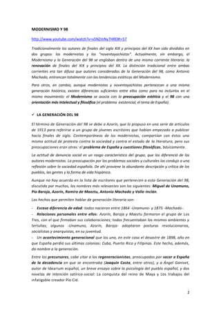 2
MODERNISMO Y 98
http://www.youtube.com/watch?v=v5NZmNy7HRE#t=57
Tradicionalmente los autores de finales del siglo XIX y principios del XX han sido divididos en
dos grupos: los modernistas y los “noventayochistas”. Actualmente, sin embargo, el
Modernismo y la Generación del 98 se engloban dentro de una misma corriente literaria: la
renovación de finales del XIX y principios del XX. La distinción tradicional entre ambas
corrientes era tan difusa que autores considerados de la Generación del 98, como Antonio
Machado, entroncan totalmente con las tendencias estéticas del Modernismo.
Para otros, en cambio, aunque modernistas y noventayochistas pertenezcan a una misma
generación histórica, existen diferencias suficientes entre ellos como para no incluirlos en el
mismo movimiento: el Modernismo se asocia con la preocupación estética y el 98 con una
orientación más intelectual y filosófica (el problema existencial, el tema de España).
 LA GENERACIÓN DEL 98
El término de Generación del 98 se debe a Azorín, que lo propuso en una serie de artículos
de 1913 para referirse a un grupo de jóvenes escritores que habían empezado a publicar
hacia finales de siglo. Contemporáneos de los modernistas, compartían con éstos una
misma actitud de protesta contra la sociedad y contra el estado de la literatura, pero sus
preocupaciones eran otras: el problema de España y cuestiones filosóficas, básicamente.
La actitud de denuncia social es un rasgo característico del grupo, que los diferenció de los
autores modernistas. La preocupación por los problemas sociales y culturales los condujo a una
reflexión sobre la sociedad española. De ahí proviene la abundante descripción y crítica de los
pueblos, las gentes y la forma de vida hispánica.
Aunque no hay acuerdo en la lista de escritores que pertenecen a esta Generación del 98,
discutida por muchos, los nombres más relevantes son los siguientes: Miguel de Unamuno,
Pío Baroja, Azorín, Ramiro de Maeztu, Antonio Machado y Valle-Inclán.
Los hechos que permiten hablar de generación literaria son:
- Escasa diferencia de edad: todos nacieron entre 1864 -Unamuno- y 1875 -Machado-.
- Relaciones personales entre ellos: Azorín, Baroja y Maeztu formaron el grupo de Los
Tres, con el que firmaban sus colaboraciones; todos frecuentaban los mismos ambientes y
tertulias; algunos -Unamuno, Azorín, Baroja- adoptaron posturas revolucionarias,
socialistas y anarquistas, en su juventud.
- Un acontecimiento generacional que los una, en este caso el desastre de 1898, año en
que España perdió sus últimas colonias: Cuba, Puerto Rico y Filipinas. Este hecho, además,
da nombre a la generación.
Entre los precursores, cabe citar a los regeneracionistas, preocupados por sacar a España
de la decadencia en que se encontraba (Joaquín Costa, entre otros), y a Ángel Ganivet,
autor de Idearium español, un breve ensayo sobre la psicología del pueblo español, y dos
novelas de intención satírico-social: La conquista del reino de Maya y Los trabajos del
infatigable creador Pío Cid.
 