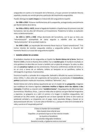 20
vanguardias en cuanto a la renovación de la literatura, a lo que sumaron la tradición literaria
española, creando una versión genuina y particular del movimiento vanguardista.
Pueden distinguirse cuatro etapas en el desarrollo del vanguardismo español:
- De 1908 a 1918. Primeras manifestaciones de la vanguardia, protagonizadas esencialmente
por Ramón Gómez de la Serna.
- De 1918 a 1925 (o 1927), desde la llegada de Huidobro a España hasta los primeros ecos del
Surrealismo. Son los años del Ultraísmo y el Creacionismo. Predomina lo lúdico, la exaltación
vital y la deshumanización.
- De 1925 (o 1927) a 1930. Influjo dominante del Surrealismo, con lo que se inicia una
“rehumanización” acompañada de cierta angustia o rebeldía ante los efectos
“deshumanizantes” de la sociedad moderna.
- De 1930 a 1936. Las inquietudes del momento llevan hacia un “nuevo romanticismo”. Tras
ciertos intentos de conciliar vanguardia estética y vanguardia política, la situación del
momento llevará a un ocaso del vanguardismo español.
 RAMÓN GÓMEZ DE LA SERNA
El verdadero impulsor de las vanguardias en España fue Ramón Gómez de la Serna. Nació en
Madrid (1888) y murió en Buenos Aires (1963). Fue un escritor puro. El mundo le resultaba un
circo grotesco y lo describía con humor y también con un poso de amargura. Su vida y su obra
son una perpetua ruptura con las convenciones. Pronuncia conferencias vestido de torero, o
en un circo a lomos de un elefante; celebra un banquete en un quirófano, cultiva lo
extravagante, lo grotesco, lo provocativo.
Encarnó el espíritu y actitudes de la vanguardia. Defendió y difundió las nuevas corrientes en
Ismos (1931). Y, años antes del surgimiento del Surrealismo, ya practicaba el irracionalismo
poético (asociación insólita de intuiciones, metáforas “delirantes”, etc.).
Ramón Gómez de la Serna destaca igualmente por ser el creador de las greguerías, imágenes
que establecen de manera ingeniosa relaciones insólitas o ilógicas entre dos objetos o dos
conceptos. Él definió su creación como “metáfora+humor”. Hay greguerías de diferentes tipos
(humorísticas, filosóficas, líricas,…) pero en todas ellas se aprecia una gran libertad imaginativa
y expresiva. La greguería va a abrir el camino a la imagen o metáfora vanguardista, tan
cultivada en los años veinte. Las greguerías son un buen ejemplo de cómo el arte nuevo va
perdiendo seriedad y se emparenta con el juego, como apuntaba Ortega y Gasset en La
deshumanización del arte: “si el arte salva al hombre es […] porque le salva de la seriedad de la
vida y suscita en él inesperada puericia”.
El beso es hambre de inmortalidad
Sólo el poeta tiene reloj de luna
Esqueleto: un ventanal al que se le han roto los cristales
La muerte es hereditaria
Las estrellas telegrafían temblores
Durante la noche, el gobierno está en crisis total
 