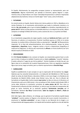 21
En España, efectivamente, las vanguardias europeas tuvieron su representación, pero con
matizaciones. Algunos movimientos, por ejemplo el Futurismo, apenas llegaron a cuajar,
mientras otros se desarrollaron con mayor intensidad (Creacionismo) o sufrieron importantes
adaptaciones (Surrealismo). Incluso se inventó algún “ismo” nuevo, como el Ultraísmo.
 FUTURISMO
Se conoció pronto en España. Ramón Gómez de la Serna publicó en 1910 su Manifiesto en la
revista Prometeo. Es un movimiento antirromántico que exalta la civilización mecánica y la
técnica. No creó escuela, pero sí que se hallarán huellas de su temática, esporádicamente, en
poetas del 27: Salinas escribe poemas a la bombilla eléctrica o a la máquina de escribir; Alberti
compone un madrigal al billete del tranvía y canta a actores de cine o a un portero de fútbol.
 ULTRAÍSMO
Es un movimiento vanguardista de origen español, creado por Guillermo de Torre a partir del
futurismo, el cubismo y el creacionismo. El primer manifiesto aparece en 1919, en la revista
Cervantes. Su nombre (Ultra o Ultraísmo) indica su voluntad de ir “más allá” del Novecentismo
imperante. En la línea del antisentimentalismo, de la deshumanización, incluye los temas
maquinistas y deportivos, busca imágenes nuevas y recurre a disposiciones tipográficas al
modo de los Caligramas. La vida de este movimiento es efímera: el mismo Guillermo de Torre
declaró muerto el Ultraísmo en 1923.
 CREACIONISMO
En 1918 Vicente Huidobro lo da a conocer en España. Los creacionistas quieren hacer un arte
que no imite ni traduzca la realidad. El poema será un objeto autónomo, “creación” absoluta.
El poeta cultivará el “juego de azar de las palabras”. Vicente Huidobro es tenido hoy por una
figura clave en la renovación de la poesía hispanoamericana. Entre sus seguidores españoles
figura Juan Larrea, luego surrealista, pero su máximo representante es Gerardo Diego.
 SURREALISMO
España es posiblemente el país europeo en que la repercusión del Surrealismo fue mayor.
Sabemos que fue conocido tempranamente: a la traducción del Manifiesto en 1925 hay que
añadir las visitas de André Breton a Barcelona (1922) y la de Louis Aragon a la Residencia de
Estudiantes de Madrid (1925), donde vivían Buñuel, Lorca, Dalí, etc. Pero la difusión del
Surrealismo en España debe mucho al poeta Juan Larrea. Su obra se inicia en el Ultraísmo y el
Creacionismo, pero ya en 1924 conoce a los surrealistas en París, donde residirá desde 1926. A
Larrea debe atribuirse la orientación surrealista de varios poetas del 27. Para otros es
fundamental la influencia de Dalí o de Buñuel. Lo cierto es que casi todos los componentes del
grupo en cierto momento de su evolución quedaron fuertemente marcados por el
Surrealismo. Destacan dos libros fundamentales: Sobre los ángeles de Alberti y Poeta en
Nueva York de Lorca.
Ante tales logros, debe señalarse, sin embargo, que en general el Surrealismo español no es
“ortodoxo”: nuestros poetas no llegaron a los extremos de la pura creación inconsciente, ni
practicaron la “escritura automática”. Lo que sí hubo es una liberación de la imagen y un
enriquecimiento del lenguaje poético. La irrupción del Surrealismo significa la crisis del ideal de
 