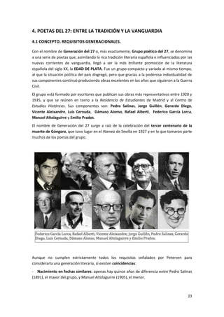 23
4. POETAS DEL 27: ENTRE LA TRADICIÓN Y LA VANGUARDIA
4.1 CONCEPTO. REQUISITOS GENERACIONALES.
Con el nombre de Generación del 27 o, más exactamente, Grupo poético del 27, se denomina
a una serie de poetas que, asimilando la rica tradición literaria española e influenciados por las
nuevas corrientes de vanguardia, llegó a ser la más brillante promoción de la literatura
española del siglo XX, la EDAD DE PLATA. Fue un grupo compacto y variado al mismo tiempo,
al que la situación política del país disgregó, pero que gracias a la poderosa individualidad de
sus componentes continuó produciendo obras excelentes en los años que siguieron a la Guerra
Civil.
El grupo está formado por escritores que publican sus obras más representativas entre 1920 y
1935, y que se reúnen en torno a la Residencia de Estudiantes de Madrid y al Centro de
Estudios Históricos. Sus componentes son: Pedro Salinas, Jorge Guillén, Gerardo Diego,
Vicente Aleixandre, Luis Cernuda, Dámaso Alonso, Rafael Alberti, Federico García Lorca,
Manuel Altolaguirre y Emilio Prados.
El nombre de Generación del 27 surge a raíz de la celebración del tercer centenario de la
muerte de Góngora, que tuvo lugar en el Ateneo de Sevilla en 1927 y en la que tomaron parte
muchos de los poetas del grupo.
Aunque no cumplen estrictamente todos los requisitos señalados por Petersen para
considerarla una generación literaria, sí existen coincidencias:
- Nacimiento en fechas similares: apenas hay quince años de diferencia entre Pedro Salinas
(1891), el mayor del grupo, y Manuel Altolaguirre (1905), el menor.
 