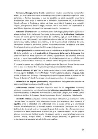 24
- Formación, ideología, forma de vida: todos tienen estudios universitarios, menos Rafael
Alberti, y la mayoría de ellos fueron profesores y críticos literarios de gran prestigio. Casi todos
pertenecen a familias burguesas, lo que les posibilita esa sólida educación universitaria
arropada por libros, viajes o estancias en el extranjero. Políticamente son, en su mayoría,
liberales, afines a la República, o incluso marxistas, como Alberti. En cuanto a su confesión
religiosa, son agnósticos (salvo G. Diego). Viven los “felices años veinte” con un sentido de la
vida lúdico y deportivo: admiran el cine, los nuevos inventos y los deportes.
- Relaciones personales entre sus miembros: todos eran amigos y compartieron experiencias
vitales similares. Se les ha llamado Generación de la amistad. La Residencia de Estudiantes,
fundada en Madrid por la Institución Libre de Enseñanza, jugó un papel destacado. Allí
residieron Lorca, Dalí o Buñuel, y otros muchos acudían atraídos por sus actividades culturales:
conferencias, teatro, recitales, exposiciones..., o por la personalidad arrolladora de Lorca.
Participaron en revistas que fueron creando en distintas ciudades. La docencia o la crítica
literaria que ejercieron constituyen también un punto de encuentro.
- Suceso generacional: no podemos hablar de un suceso que les marque, como en el caso del
98. Se ha señalado, eso sí, la celebración de III centenario de la muerte de Góngora. Esta
celebración tuvo un doble significado: Por un lado, supuso la toma de conciencia de lo que
debe ser el poeta (cuyo modelo fue Góngora) y la poesía (reencuentro con el estilo barroco).
Por otro, se hizo manifiesto el rechazo a la tradición estética del siglo XIX y el Modernismo.
El centenario supuso, pues, el definitivo descubrimiento del Barroco y de una literatura que
tuvo su base en la libertad de la imaginación y en la supremacía de la metáfora.
- Identificación con un “guía”: en la primera etapa tomarán como modelo a Juan Ramón
Jiménez; a partir de 1928 a Antonio Machado y Pablo Neruda se les adjudica este papel. Cabe
señalar la importancia de Ortega y Gasset por su apoyo al Grupo a través de su publicación “La
Revista de Occidente”, donde fueron apareciendo las composiciones de estos poetas.
- Existencia de un lenguaje generacional y anquilosamiento de la generación anterior: se
oponen estilística y temáticamente al Grupo del 98.
- Antecedentes comunes: comparten influencias tanto de las vanguardias (futurismo,
ultraísmo, creacionismo y surrealismo) como de la literatura española clásica y popular. Son
referentes estéticos, en diferentes momentos de su producción, Góngora, Juan Ramón, Gómez
de la Serna, las ideas de Ortega en “La deshumanización del arte”, Machado o Pablo Neruda.
- Afinidades estéticas: aunque no podemos hablar de un estilo común, sí encontramos cierto
“aire de época” en su obra. Como denominador común podría señalarse cierta tendencia al
equilibrio entre lo intelectual y lo sentimental, entre la pureza estética y la autenticidad
humana, entre la inspiración y la técnica (Lorca dirá en una ocasión: “Si soy poeta por la gracia
de Dios (o del demonio), no lo soy menos por la gracia de la técnica y del esfuerzo). Asimismo,
se muestran a medio camino entre lo minoritario y la “inmensa mayoría” (en sus poemas
alternan hermetismo y claridad, lo culto y lo popular) y entre lo universal y lo genuinamente
español, porque, aunque abierta a muchos influjos exteriores, la generación está
profundamente arraigada en la tradición literaria española.
 