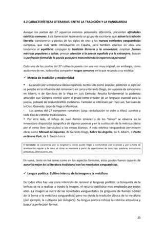 25
4.2 CARACTERÍSTICAS LITERARIAS: ENTRE LA TRADICIÓN Y LA VANGUARDIA
Aunque los poetas del 27 siguieron caminos personales diferentes, presentan afinidades
estéticas comunes. Esta Generación representa un grupo de escritores que aúnan la tradición
literaria (cancioneros y poetas de los siglos de oro) y las nuevas corrientes vanguardistas
europeas, que más tarde introdujeron en España, pero también aparece en ellos una
tendencia al equilibrio: conjugan la tradición literaria y la renovación; emplean formas
métricas populares y cultas; prestan atención a la poesía española y a la extranjera; buscan
la perfección formal de la poesía pura pero transmitiendo la experiencia personal.
Cada uno de los poetas del 27 cultiva la poesía con una voz muy original, sin embargo, como
acabamos de ver, todos ellos comparten rasgos comunes en lo que respecta a su estética:
 Mezcla de tradición y modernidad
 - La pasión por la literatura clásica española, tanto culta como popular, posterior al siglo XV
se percibe en la influencia del romancero en Lorca y Gerardo Diego, de la poesía de cancionero
en Alberti, o de Garcilaso de la Vega en Luis Cernuda. Resulta fundamental la poderosa
atracción que Góngora ejerció sobre el grupo como creador de un lenguaje especial para la
poesía, poblado de deslumbrantes metáforas. También se interesan por Fray Luis, San Juan de
la Cruz, Quevedo, Lope de Vega o Manrique.
- Los poetas del 27 componen romances (cuya revitalización se debe a ellos), sonetos y
todo tipo de estrofas tradicionales.
 Por otro lado, el influjo de Juan Ramón Jiménez y de los “ismos” se observa en la
innovadora disposición tipográfica de algunos poemas y en la sustitución de la métrica clásica
por el verso libre (versículos) o los versos blancos. A esta estética vanguardista pertenecen
obras como Manual de espumas, de Gerardo Diego, Sobre los ángeles, de R. Alberti, o Poeta
en Nueva York, de F. García Lorca.
El versículo: se caracteriza por su longitud (a veces puede llegar a confundirse con la prosa) y por la falta de
acentuación regular y de rima; el ritmo se mantiene a partir de repeticiones de todo tipo: palabras, estructuras
sintácticas, aliteraciones, etc.
En suma, tanto en los temas como en los aspectos formales, estos poetas fueron capaces de
aunar lo mejor de la literatura tradicional con las novedades vanguardistas.
 Lengua poética: Cultivo intenso de la imagen y la metáfora
En todos ellos hay una clara intención de renovar el lenguaje poético. La búsqueda de la
belleza se va a realizar a través la imagen, el recurso estilístico más empleado por todos
ellos. La imagen se nutre de las novedades vanguardistas (la greguería de Ramón Gómez
de la Serna o la metáfora vanguardista) pero no olvida la tradición clásica de la metáfora
(por ejemplo, la cultivada por Góngora). Su lengua poética rehúye la retórica ampulosa y
busca la perfección formal.
 