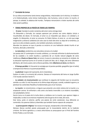 26
 Variedad de temas
En sus obras encontramos tanto temas vanguardistas, relacionados con la técnica, lo moderno
y lo intelectualizado, como temas tradicionales, más humanos, como el amor, la muerte, el
paisaje, la soledad, la alabanza del mundo...Tampoco renunciaron a tratar asuntos de corte
más social o político.
 TEMAS PROPIOS DE LA POESÍA DE TODOS LOS TIEMPOS:
- El amor: heredan la visión romántica del amor como entrega total.
En Aleixandre y Cernuda, los cuerpos aparecen por primera vez como objetos únicos e
insustituibles de deseo. En Cernuda, el amor es un imposible que aboca a la soledad y al
engaño. En Aleixandre, el amor se consuma. En Pedro Salinas, el amor es un arte que exige
imaginación y esfuerzo cotidianos (en este caso la visión del amor se aleja de la romántica, ya
que no es sólo arrebato y pasión, sino también voluntad y constancia).
Abundan los poemas en que el paraíso se encierra en una habitación donde triunfa el ser
humano, desnudo y elemental.
- La naturaleza: predomina una naturaleza cercana a la ciudad.
Los poetas del 27 contemplan el mundo cotidiano, y a menudo enfrentan la deshumanización
de las ciudades a la visión bucólica y panteísta de un mundo natural plagado de seres
indefensos (Poeta en Nueva York, de Lorca). A veces la naturaleza se convierte en símbolo: de
la elevación espiritual (como en el soneto al ciprés de Silos, de G. Diego), del amor (Romance
del Duero, del mismo autor), de la infancia perdida y feliz (Marinero en tierra, de Alberti).
- El tiempo perdido: Es frecuente la nostalgia por el paraíso perdido: geográfico (por el exilio)
o temporal (la infancia o la juventud perdidas).
- La plenitud: el goce de lo presente, de lo instantáneo.
Exaltan el orden y la armonía del universo. Destaca el tratamiento del tema en Jorge Guillén
(“¡El mundo está bien hecho!”).
- La soledad y la incomunicación que conllevan la angustia del hombre que no encuentra
sentido a su vida. Es más frecuente en la última etapa del grupo, cuando, acabada la guerra, se
plantean los contenidos filosóficos fundamentales para el ser humano.
- La muerte: no encontramos a ninguno que presente una visión estoica de la muerte y su
aceptación serena. Se enfrentan a ella como una bestia invencible o un misterio insondable,
con perplejidad y temor.
García Lorca es el poeta de la lucha diaria y cotidiana con la muerte, que aparece trágica e
implacable; la vida se ve entonces impotente ante las garras de la nada, del vacío.
Este tema, junto al anterior, perfila una poesía de corte existencial, muy diferente en
contenido a los poemas lúdicos y divertidos que también fueron capaces de componer.
- La preocupación religiosa: fue escasa en el grupo, exceptuando a Gerardo Diego.
Dámaso Alonso escribió poesía preocupada por lo trascendente dentro de la tradición
cristiana. De forma agnóstica y a veces anticristiana se preocuparon por el final del hombre
Emilio Prados y Luis Cernuda.
 