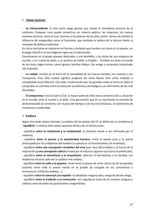 27
 TEMAS NUEVOS:
- Lo intrascendente: el arte como juego gozoso que rompe la monotonía prosaica de lo
cotidiano. Cualquier cosa puede convertirse en materia poética: las máquinas, los nuevos
inventos técnicos, como el cine, fascinan a los jóvenes de los años veinte. Hemos de señalar la
influencia de vanguardias como el futurismo, que exaltaba la belleza de la técnica frente al
concepto de belleza tradicional.
En Lorca este tema se relaciona con formas y símbolos que hunden sus raíces en lo popular, en
el juego infantil o en las imágenes ingenuas o tradicionales.
Encontramos en el grupo poemas dedicados a una bombilla, a las teclas de una máquina de
escribir, a un cuarto de baño, a un portero de fútbol, a Chaplin... También les atrae el mundo
de los toros (algún torero, como Ignacio Sánchez Mejías, fue amigo y compartió inquietudes
con el grupo).
- La ciudad: insisten en el tema de la comodidad de los nuevos tiempos, los inventos y los
transportes. Para ellos ciudad significa progreso (se toma Nueva York como modelo) o
complejidad social (Moscú). Con todo, la admiración por las grandes urbes se torna en dolor al
comprobar el contraste entre la evolución económica y tecnológica y el sufrimiento de los más
desvalidos.
- El compromiso: tras la Guerra Civil, la mayor parte de ellos toma conciencia de su situación
en el mundo, ante la muerte y el dolor. Una generación que en su nacimiento es tachada de
deshumanizada se convierte, con el paso del tiempo y con las circunstancias, en testimonio de
resistencia y solidaridad.
 Estética
Según Fernando Lázaro Carreter, la estética de los poetas del 27 se define por la tendencia al
“equilibrio” o síntesis entre polos opuestos dentro de un mismo autor:
- equilibrio entre lo intelectual y lo sentimental: la emoción tiende a ser refrenada por el
intelecto;
- equilibrio entre la pureza y la autenticidad humana: entre la poesía pura y la poesía
preocupada por los problemas del hombre (su poesía se irá humanizando con el tiempo).
- equilibrio entre una concepción romántica del arte (que nace del arrebato y la fuerza de la
inspiración) y una concepción clásica (creada por el esfuerzo riguroso que busca la perfección);
- equilibrio entre lo minoritario y lo mayoritario: alternan el hermetismo y la claridad, con
tendencia a buscar cada vez un público más amplio;
- equilibrio entre lo culto y lo popular: aman tanto la poesía de corte clásico (la de los grandes
autores) como toda la poesía nacida en el pueblo (la recogida en los cancioneros y
romanceros, el folclore andaluz,…);
- equilibrio entre lo universal y lo español: no desdeñan ninguna obra, venga de donde venga;
- equilibrio entre la tradición y la renovación: son seguidores tanto de los autores antiguos y
clásicos como de todas las aportaciones vanguardistas.
 
