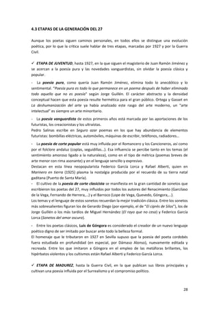 28
4.3 ETAPAS DE LA GENERACIÓN DEL 27
Aunque los poetas siguen caminos personales, en todos ellos se distingue una evolución
poética, por lo que la crítica suele hablar de tres etapas, marcadas por 1927 y por la Guerra
Civil.
 ETAPA DE JUVENTUD, hasta 1927, en la que siguen el magisterio de Juan Ramón Jiménez y
se acercan a la poesía pura y las novedades vanguardistas, sin olvidar la poesía clásica y
popular.
- La poesía pura, como quería Juan Ramón Jiménez, elimina todo lo anecdótico y lo
sentimental. “Poesía pura es todo lo que permanece en un poema después de haber eliminado
todo aquello que no es poesía" según Jorge Guillén. El carácter abstracto y la densidad
conceptual hacen que esta poesía resulte hermética para el gran público. Ortega y Gasset en
La deshumanización del arte ya había analizado este rasgo del arte moderno, un “arte
intelectual” es siempre un arte minoritario.
- La poesía vanguardista de estos primeros años está marcada por las aportaciones de los
futuristas, los creacionistas y los ultraístas.
Pedro Salinas escribe en Seguro azar poemas en los que hay abundancia de elementos
futuristas: bombillas eléctricas, automóviles, máquinas de escribir, teléfonos, radiadores…
- La poesía de corte popular está muy influida por el Romancero y los Cancioneros, así como
por el folclore andaluz (coplas, seguidillas…). Esa influencia se percibe tanto en los temas (el
sentimiento amoroso ligado a la naturaleza), como en el tipo de métrica (poemas breves de
arte menor con rima asonante) y en el lenguaje sencillo y expresivo.
Destacan en esta línea neopopularista Federico García Lorca y Rafael Alberti, quien en
Marinero en tierra (1925) plasma la nostalgia producida por el recuerdo de su tierra natal
gaditana (Puerto de Santa María).
- El cultivo de la poesía de corte clasicista se manifiesta en la gran cantidad de sonetos que
escribieron los poetas del 27, muy influidos por todos los autores del Renacimiento (Garcilaso
de la Vega, Fernando de Herrera,…) y el Barroco (Lope de Vega, Quevedo, Góngora,…).
Los temas y el lenguaje de estos sonetos recuerdan la mejor tradición clásica. Entre los sonetos
más sobresalientes figuran los de Gerardo Diego (por ejemplo, el de “El ciprés de Silos”), los de
Jorge Guillén o los más tardíos de Miguel Hernández (El rayo que no cesa) y Federico García
Lorca (Sonetos del amor oscuro).
- Entre los poetas clásicos, Luis de Góngora es considerado el creador de un nuevo lenguaje
poético digno de ser imitado por buscar ante todo la belleza formal.
El homenaje que le tributaron en 1927 en Sevilla supuso que la poesía del poeta cordobés
fuera estudiada en profundidad (en especial, por Dámaso Alonso), nuevamente editada y
recreada. Entre los que imitaron a Góngora en el empleo de las metáforas brillantes, los
hipérbatos violentos y los cultismos están Rafael Alberti y Federico García Lorca.
 ETAPA DE MADUREZ, hasta la Guerra Civil, en la que publican sus libros principales y
cultivan una poesía influida por el Surrealismo y el compromiso político.
 