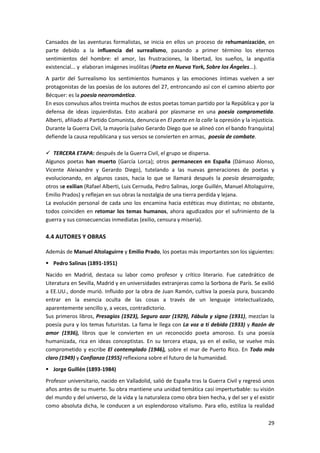 29
Cansados de las aventuras formalistas, se inicia en ellos un proceso de rehumanización, en
parte debido a la influencia del surrealismo, pasando a primer término los eternos
sentimientos del hombre: el amor, las frustraciones, la libertad, los sueños, la angustia
existencial... y elaboran imágenes insólitas (Poeta en Nueva York, Sobre los Ángeles...).
A partir del Surrealismo los sentimientos humanos y las emociones íntimas vuelven a ser
protagonistas de las poesías de los autores del 27, entroncando así con el camino abierto por
Bécquer: es la poesía neorromántica.
En esos convulsos años treinta muchos de estos poetas toman partido por la República y por la
defensa de ideas izquierdistas. Esto acabará por plasmarse en una poesía comprometida.
Alberti, afiliado al Partido Comunista, denuncia en El poeta en la calle la opresión y la injusticia.
Durante la Guerra Civil, la mayoría (salvo Gerardo Diego que se alineó con el bando franquista)
defiende la causa republicana y sus versos se convierten en armas, poesía de combate.
 TERCERA ETAPA: después de la Guerra Civil, el grupo se dispersa.
Algunos poetas han muerto (García Lorca); otros permanecen en España (Dámaso Alonso,
Vicente Aleixandre y Gerardo Diego), tutelando a las nuevas generaciones de poetas y
evolucionando, en algunos casos, hacia lo que se llamará después la poesía desarraigada;
otros se exilian (Rafael Alberti, Luis Cernuda, Pedro Salinas, Jorge Guillén, Manuel Altolaguirre,
Emilio Prados) y reflejan en sus obras la nostalgia de una tierra perdida y lejana.
La evolución personal de cada uno los encamina hacia estéticas muy distintas; no obstante,
todos coinciden en retomar los temas humanos, ahora agudizados por el sufrimiento de la
guerra y sus consecuencias inmediatas (exilio, censura y miseria).
4.4 AUTORES Y OBRAS
Además de Manuel Altolaguirre y Emilio Prado, los poetas más importantes son los siguientes:
 Pedro Salinas (1891-1951)
Nacido en Madrid, destaca su labor como profesor y crítico literario. Fue catedrático de
Literatura en Sevilla, Madrid y en universidades extranjeras como la Sorbona de París. Se exilió
a EE.UU., donde murió. Influido por la obra de Juan Ramón, cultiva la poesía pura, buscando
entrar en la esencia oculta de las cosas a través de un lenguaje intelectualizado,
aparentemente sencillo y, a veces, contradictorio.
Sus primeros libros, Presagios (1923), Seguro azar (1929), Fábula y signo (1931), mezclan la
poesía pura y los temas futuristas. La fama le llega con La voz a ti debida (1933) y Razón de
amor (1936), libros que le convierten en un reconocido poeta amoroso. Es una poesía
humanizada, rica en ideas conceptistas. En su tercera etapa, ya en el exilio, se vuelve más
comprometido y escribe El contemplado (1946), sobre el mar de Puerto Rico. En Todo más
claro (1949) y Confianza (1955) reflexiona sobre el futuro de la humanidad.
 Jorge Guillén (1893-1984)
Profesor universitario, nacido en Valladolid, salió de España tras la Guerra Civil y regresó unos
años antes de su muerte. Su obra mantiene una unidad temática casi imperturbable: su visión
del mundo y del universo, de la vida y la naturaleza como obra bien hecha, y del ser y el existir
como absoluta dicha, le conducen a un esplendoroso vitalismo. Para ello, estiliza la realidad
 