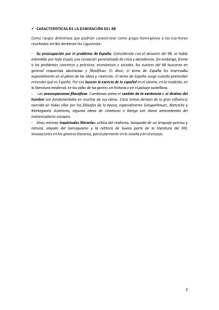 3
 CARACTERÍSTICAS DE LA GENERACIÓN DEL 98
Como rasgos distintivos que podrían caracterizar como grupo homogéneo a los escritores
reseñados arriba destacan los siguientes:
- Su preocupación por el problema de España. Coincidiendo con el desastre del 98, se había
extendido por todo el país una sensación generalizada de crisis y decadencia. Sin embargo, frente
a los problemas concretos y prácticos, económicos y sociales, los autores del 98 buscaron en
general respuestas abstractas y filosóficas. Es decir, el tema de España les interesaba
especialmente en el plano de las ideas y creencias. El tema de España surge cuando pretenden
entender qué es España. Por eso buscan la esencia de lo español en el idioma, en la tradición, en
la literatura medieval, en las vidas de las gentes sin historia o en el paisaje castellano.
- Las preocupaciones filosóficas. Cuestiones como el sentido de la existencia o el destino del
hombre son fundamentales en muchas de sus obras. Estos temas derivan de la gran influencia
ejercida en todos ellos por los filósofos de la época, especialmente Schopenhauer, Nietzsche y
Kierkegaard. Asimismo, algunas obras de Unamuno o Baroja son claros antecedentes del
existencialismo europeo.
- Unas mismas inquietudes literarias: crítica del realismo; búsqueda de un lenguaje preciso y
natural, alejado del barroquismo y la retórica de buena parte de la literatura del XIX;
innovaciones en los géneros literarios, particularmente en la novela y en el ensayo.
 