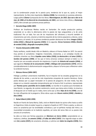 30
con la condensación propia de la poesía pura, tendencia de la que es, quizá, el mejor
representante. Su libro más importante, Cántico (1928), fue creciendo en sucesivas ediciones.
Luego publicó Clamor (compuesto de tres libros: Maremágnum, de 1957, Que van a dar en la
mar, de 1960 y A la altura de las circunstancias, de 1963), con tonos más críticos, y Homenaje
(1967), libro variado que contiene prosas poéticas.
 Gerardo Diego (1896-1987)
Profesor de Enseñanzas Medias nacido en Santander. De amplia producción poética,
sorprende en su obra la alternancia entre la poesía de tipo vanguardista y la de corte
tradicional. Por un lado, fue uno de los impulsores del ultraísmo y recurrió también al
creacionismo; por otro, alcanzó un dominio exquisito de los metros populares y clásicos, como
el romance y el soneto. En la primera tendencia pueden destacarse los libros Imagen (1921),
Limbo (1921) y Manual de espumas (1924). En la segunda, Versos humanos (1925), Alondra
de verdad (1936) y Biografía incompleta (1956).
 Vicente Aleixandre (1898-1984)
Poeta sevillano, residió desde niño en Madrid y obtuvo el Premio Nobel en 1977. Se acercó
muy pronto al surrealismo: imágenes irracionales, visionarias, y un complejo mundo de
símbolos cimentan sus libros Espadas como labios (1932), La destrucción o el amor (1935) y
Sombra del paraíso (1944), en los que el tema amoroso conduce siempre al dolor o a la
muerte con una acusada sensación de impotencia. A partir de Historia del corazón (1954), al
que siguieron Poemas de la consumación (1968) y Diálogos del conocimiento (1974), elimina
considerablemente la deshumanización vanguardista y depura la forma para reflexionar sobre
la condición humana.
 Dámaso Alonso (1896-1987)
Filólogo y profesor universitario madrileño, fue el impulsor de los estudios gongorinos en la
década de los veinte, y uno de los más importantes ensayistas de nuestra literatura. Como
poeta destaca por su papel renovador en la poesía de posguerra. De este modo, hay dos
etapas en su creación separadas temporalmente por la Guerra Civil: la primera, representada
por Poemas puros: poemillas de la ciudad (1924), se inscribe en la poesía pura heredada de
Juan Ramón. La segunda, de carácter existencial y social, que clama ante el dolor, la miseria y
el desajuste con el medio que le rodea, tiene como eje su libro Hijos de la ira (1944), uno de
los más influyentes de la posguerra. Otras obras suyas son Oscura noticia (1944) y Hombre y
Dios (1955).
 Rafael Alberti (1902-1999)
Nacido en Puerto de Santa María, Cádiz, vivió en Madrid desde los quince años hasta su exilio
en Argentina e Italia al acabar la guerra, y regresó a España en 1977. Pintor y poeta, su obra en
verso se caracteriza por las tonalidades cromáticas y por el perfecto manejo del ritmo y la
musicalidad enraizados en la tradición española, así como del verso libre en su poesía más
cercana al surrealismo.
Su obra se inicia con formas populares en Marinero en tierra (1925), sorprendente en su
madurez y belleza, La amante (1926) y El alba del alhelí (1927). Una segunda etapa se abre
con Cal y canto (1927), de caracteres ultraístas, y culmina con Sobre los ángeles (1929), libro
 