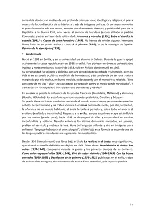 31
surrealista donde, con motivo de una profunda crisis personal, ideológica y religiosa, el poeta
muestra la lucha dialéctica de su interior a través de imágenes oníricas. En un tercer momento
el poeta humaniza más sus versos, acordes con el momento histórico y político del paso de la
República a la Guerra Civil, unas veces al servicio de las ideas (estuvo afiliado al partido
Comunista) y otras en favor de la solidaridad: Sermones y moradas (1934), Entre el clavel y la
espada (1941) o Coplas de Juan Panadero (1949). No hemos de olvidar algunos hermosos
libros fruto de su pasión artística, como A la pintura (1945), o de la nostalgia de España:
Retorno de lo vivo lejano (1952).
 Luis Cernuda
Nació en 1902 en Sevilla, y en su universidad fue alumno de Salinas. Durante la guerra apoyó
activamente la causa republicana y en 1938 se exilió. Fue profesor en diversas universidades
inglesas y norteamericanas. A partir de 1953, vivió en Méjico, donde murió en 1963.
Su personalidad fue solitaria y dolorida, con una sensibilidad exacerbada y vulnerable. Ni en su
vida ni en su poesía ocultó su condición de homosexual, y su conciencia de ser una criatura
marginada por ello explica, en buena medida, su desacuerdo con el mundo y su rebeldía. “Una
constante de mi vida – dijo – ha sido actuar por reacción contra el medio donde me hallaba”. Y
admite ser un “inadaptado”, con “cierta vena protestante y rebelde”.
En su obra se percibe la influencia de los poetas franceses (Baudelaire, Mallarmé) y alemanes
(Goethe, Hölderlin) y los españoles que son sus poetas preferidos, Garcilaso y Bécquer.
Su poesía tiene un fondo romántico: entiende el mundo como choque permanente entre los
anhelos del ser humano y las trabas sociales. Los temas dominantes serán, por ello, la soledad,
la añoranza de un mundo habitable, el ansia de belleza perfecta y, sobre todo, el amor y el
erotismo (exaltado o insatisfecho). Respecto a su estilo, aunque su primera etapa está influida
por las modas (poesía pura), hacia 1932 se despegará de ellas y emprenderá un camino
inconfundible y solitario. Desecha entonces los ritmos demasiado marcados; en general,
prefiere el versículo y rechaza la rima. Huye del lenguaje brillante y rico en imágenes para
ceñirse al “lenguaje hablado y al tono coloquial”, si bien bajo esta fórmula se esconde una de
las lenguas poéticas más densas en sugerencias de nuestra lírica.
Desde 1936 Cernuda reunió sus libros bajo el título La realidad y el deseo, muy significativo,
que alcanzó su versión definitiva en Méjico, en 1964. Otras obras: Donde habite el olvido; Las
nubes (1937-1940), compuesto durante la guerra y los primeros tiempos de su destierro.
Como quien espera el alba (1941-1944), Vivir sin estar viviendo (1944-1949), Con las horas
contadas (1950-1956) y Desolación de la quimera (1956-1962), publicadas en el exilio, tratan
de su incurable amargura, con momentos de exaltación o serenidad, y de la patria perdida.
 