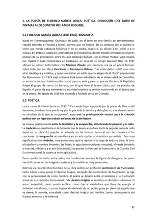 32
5. LA POESÍA DE FEDERICO GARCÍA LORCA: POÉTICA. EVOLUCIÓN (DEL LIBRO DE
POEMAS A LOS SONETOS DEL AMOR OSCURO).
5.1 FEDERICO GARCÍA LORCA (1898-1936). BIOGRAFÍA
Nació en Fuentevaqueros (Granada) en 1898, en el seno de una familia de terratenientes.
Estudió Derecho y Filosofía y Letras, carrera que no finalizó. De su contacto con el pueblo le
viene una honda sabiduría folclórica y de su madre, maestra, su afición a las letras y a la
música. En 1918 se instaló en la Residencia de Estudiantes, donde entabló amistad con muchos
jóvenes de su generación, entre los que destacan Buñuel, Dalí o Emilio Prados. Viajó mucho
por España y pasó temporadas en Cadaqués, en casa de su amigo Salvador Dalí. En 1927
obtuvo su primer éxito teatral con Mariana Pineda; por entonces era ya un poeta famoso,
sobre todo por sus libros Canciones y Romancero Gitano. Tras estos éxitos sufrió una crisis
vital, ideológica y estética, y quiso encontrar un estilo que lo alejara de la “fácil” popularidad
del Romancero. En 1929 viajó a Nueva York como estudiante de la Universidad de Columbia;
su estancia en esa ciudad resultó crucial para su vida y para su poesía. Durante la República
dirigió el grupo de teatro La Barraca, con el que llevó el teatro clásico por los pueblos de
España. A partir de ese momento su actividad creativa se centró mucho más en el teatro que
en la poesía. En agosto de 1936 fue detenido y fusilado cerca de Granada.
5.2 POÉTICA.
Lorca, como él mismo decía en 1933: “Si es verdad que soy poeta por la gracia de Dios -o del
demonio-, también lo es que lo soy por la gracia de la técnica y del esfuerzo, y de darme cuenta
en absoluto de lo que es un poema”, supo unir la predisposición natural para la creación
poética con un riguroso trabajo en busca de la perfección.
Se mueve poéticamente entre la tradición y la vanguardia, sintetizando lo popular y lo culto.
La tradición se manifiesta en la herencia que la poesía española, tanto la popular como la culta
dejan en su obra. Lo popular se advierte en las formas, como el uso del romance o las
canciones. La vanguardia se manifiesta en su adscripción a la estética surrealista. Son muy
significativos los símbolos, muy personales, que se repiten a lo largo de toda su obra: la luna,
el caballo y la sombra (muerte), las flores, el agua (connotaciones sexuales), el verde (misterio
y muerte), el blanco y el azul (inocencia), los gitanos (la libertad, la frustración), la Guardia Civil
(lo convencional, la ausencia de imaginación)...
Como punto de unión entre estas dos tendencias aparece la figura de Góngora, de quien
hereda la creación de imágenes audaces y de metáforas muy personales.
Además, es característico también de su obra poética un profundo sentimiento de frustración,
tanto íntima como social. El destino trágico, derivado del sentimiento de frustración, se liga
con la personalidad de Lorca hombre. El poeta se debate entre el vitalismo y la frustración
social de su condición homosexual. Este destino trágico se ramifica en distintos subtemas: El
amor, entendido como pasión erótica, como fuerza arrolladora que llena de energía al
individuo –vitalismo-, o como frustración derivada de no poder gozar en plenitud aquello que
se desea; la muerte, concebida como destino trágico del hombre, como consecuencia del
fracaso amoroso o la violencia.
 
