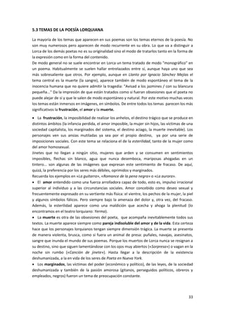 33
5.3 TEMAS DE LA POESÍA LORQUIANA
La mayoría de los temas que aparecen en sus poemas son los temas eternos de la poesía. No
son muy numerosos pero aparecen de modo recurrente en su obra. Lo que va a distinguir a
Lorca de los demás poetas no es su originalidad sino el modo de tratarlos tanto en la forma de
la expresión como en la forma del contenido.
De modo general no se suele encontrar en Lorca un tema tratado de modo "monográfico" en
un poema. Habitualmente se suelen hallar entrelazados entre sí, aunque haya uno que sea
más sobresaliente que otros. Por ejemplo, aunque en Llanto por Ignacio Sánchez Mejías el
tema central es la muerte (la sangre), aparece también de modo espontáneo el tema de la
inocencia humana que no quiere admitir la tragedia: "Avisad a los jazmines / con su blancura
pequeña..." Da la impresión de que están tratados como si fueran obsesiones que el poeta no
puede alejar de sí y que le salen de modo espontáneo y natural. Por este motivo muchas veces
los temas están inmersos en imágenes, en símbolos. De entre todos los temas parecen los más
significativos la frustración, el amor y la muerte.
 La frustración, la imposibilidad de realizar los anhelos, el destino trágico que se produce en
distintos ámbitos (la infancia perdida, el amor imposible, la mujer sin hijos, las víctimas de una
sociedad capitalista, los marginados del sistema, el destino aciago, la muerte inevitable). Los
personajes ven sus ansias mutiladas ya sea por el propio destino, ya por una serie de
imposiciones sociales. Con este tema se relaciona el de la esterilidad, tanto de la mujer como
del amor homosexual.
Jinetes que no llegan a ningún sitio, mujeres que arden y se consumen en sentimientos
imposibles, flechas sin blanco, agua que nunca desemboca, mariposas ahogadas en un
tintero... son algunas de las imágenes que expresan este sentimiento de fracaso. De aquí,
quizá, la preferencia por los seres más débiles, oprimidos y marginados.
Recuerda los ejemplos en «La guitarra», «Romance de la pena negra» o «La aurora».
 El amor entendido como una fuerza arrolladora capaz de todo, esto es, impulso irracional
superior al individuo y a las circunstancias sociales. Amor concebido como deseo sexual y
frecuentemente expresado en su vertiente más física: el vientre, los pechos de la mujer, la piel
y algunos símbolos fálicos. Pero siempre bajo la amenaza del dolor y, otra vez, del fracaso.
Además, la esterilidad aparece como una maldición que acecha y ahoga la plenitud (lo
encontramos en el teatro lorquiano: Yerma).
 La muerte es otra de las obsesiones del poeta, que acompaña inevitablemente todos sus
textos. La muerte aparece siempre como pareja indisoluble del amor y de la vida. Esta certeza
hace que los personajes lorquianos tengan siempre dimensión trágica. La muerte se presenta
de manera violenta, brusca, como si fuera un animal de presa: puñales, navajas, asesinatos,
sangre que inunda el mundo de sus poemas. Porque los muertos de Lorca nunca se resignan a
su destino, sino que siguen lamentándose con los ojos muy abiertos («Sorpresa») o vagan en la
noche sin rumbo («Canción de jinete»). Hasta llegar a la descripción de la existencia
deshumanizada, a la en vida de los seres de Poeta en Nueva York.
 Los marginados, las víctimas del poder (económico y político), de las leyes, de la sociedad
deshumanizada y también de la pasión amorosa (gitanos, perseguidos políticos, obreros y
empleados, negros) fueron un tema de preocupación constante.
 