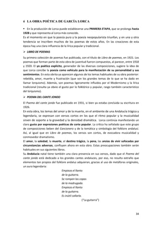 34
6 LA OBRA POÉTICA DE GARCÍA LORCA
 En la producción de Lorca puede establecerse una PRIMERA ETAPA, que se prolonga hasta
1928 y que representa al Lorca más conocido.
Es el momento en que la poesía pura y la poesía neopopularista triunfan, y en una y otra
tendencia se inscriben muchos de los poemas de estos años. En las creaciones de esta
época hay una clara influencia de la lírica popular y tradicional.
 LIBRO DE POEMAS
Su primera colección de poemas fue publicada, con el título de Libro de poemas, en 1921. Los
poemas que forman parte de esta obra de juventud fueron compuestos, al parecer, entre 1918
y 1920. El yo poético explícito, generador de las diversas composiciones, sugiere la idea de
que Lorca concibe la poesía como vehículo para la manifestación de su personalidad y sus
sentimientos. En esta obrita ya aparecen algunos de los temas habituales de su obra posterior:
rebeldía, amor, muerte y frustración (que son los grandes temas de lo que se ha dado en
llamar lorquismo). Además, son poemas ligeramente influidos por el Modernismo y la lírica
tradicional (resulta ya obvio el gusto por lo folklórico y popular, rasgo también característico
del lorquismo).
 POEMA DEL CANTE JONDO
El Poema del cante jondo fue publicado en 1931, si bien ya estaba concluida su escritura en
1926.
En esta obra, los temas del amor y de la muerte, en el ambiente de una Andalucía trágica y
legendaria, se expresan con versos cortos en los que el ritmo popular y la musicalidad
sirven de soporte a la gravedad y la densidad dramática. Lorca continúa manifestando un
claro gusto por expresiones poéticas de corte popular. La crítica ha señalado que este grupo
de composiciones beben del Cancionero y de la temática y simbología del folklore andalusí.
Así, al igual que en Libro de poemas, los versos son cortos, de evocadora musicalidad y
conmovedor dramatismo.
El amor, la soledad, la muerte, el destino trágico, la pena, las ansias de vivir sofocadas por
circunstancias adversas, confluyen ahora en esta obra. Estas preocupaciones también serán
habituales en sus siguientes libros.
Su Andalucía natal tiene también una clara presencia en sus versos, dado que el Poema del
cante jondo está dedicado a los grandes cantes andaluces, por eso, no resulta extraño que
elementos tan propios del folklore andaluz adquieran, gracias al uso de metáforas originales,
un aura legendaria:
Empieza el llanto
de la guitarra.
Se rompen las copas
de la madrugada.
Empieza el llanto
de la guitarra.
Es inútil callarla.
(“La guitarra”)
 