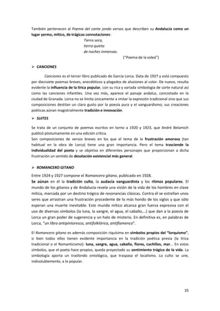 35
También pertenecen al Poema del cante jondo versos que describen su Andalucía como un
lugar yermo, mítico, de trágicas connotaciones:
Tierra seca,
tierra quieta
de noches inmensas.
(“Poema de la soleá”)
 CANCIONES
Canciones es el tercer libro publicado de García Lorca. Data de 1927 y está compuesto
por diecisiete poemas breves, anecdóticos y plagados de alusiones al color. De nuevo, resulta
evidente la influencia de la lírica popular, con su rica y variada simbología de corte natural así
como las canciones infantiles. Una vez más, aparece el paisaje andaluz, concretado en la
ciudad de Granada. Lorca no se limita únicamente a imitar la expresión tradicional sino que sus
composiciones destilan un claro gusto por la poesía pura y el vanguardismo; sus creaciones
poéticas aúnan magistralmente tradición e innovación.
 SUITES
Se trata de un conjunto de poemas escritos en torno a 1920 y 1923, que André Belamich
publicó póstumamente en una edición crítica.
Son composiciones de versos breves en los que el tema de la frustración amorosa (tan
habitual en la obra de Lorca) tiene una gran importancia. Pero el tema trasciende la
individualidad del poeta y se objetiva en diferentes personajes que proporcionan a dicha
frustración un sentido de desolación existencial más general.
 ROMANCERO GITANO
Entre 1924 y 1927 compone el Romancero gitano, publicado en 1928.
Se aúnan en él la tradición culta, la audacia vanguardista y los ritmos populares. El
mundo de los gitanos y de Andalucía revela una visión de la vida de los hombres en clave
mítica, marcada por un destino trágico de resonancias clásicas. Contra él se estrellan unos
seres que arrastran una frustración procedente de lo más hondo de los siglos y que sólo
esperan una muerte inevitable. Este mundo mítico alcanza gran fuerza expresiva con el
uso de diversos símbolos (la luna, la sangre, el agua, el caballo,…) que dan a la poesía de
Lorca un gran poder de sugerencia y un halo de misterio. En definitiva es, en palabras de
Lorca, “un libro antipintoresco, antifolklórico, antiflamenco”.
El Romancero gitano es además composición riquísima en símbolos propios del “lorquismo”,
si bien todos ellos tienen evidente importancia en la tradición poética previa (la lírica
tradicional o el Romanticismo): luna, sangre, agua, caballo, flores, cuchillos, mar… En estos
símbolos, que el poeta hace propios, queda proyectado su sentimiento trágico de la vida. La
simbología aporta un trasfondo ontológico, que traspasa el localismo. Lo culto se une,
indisolublemente, a lo popular.
 