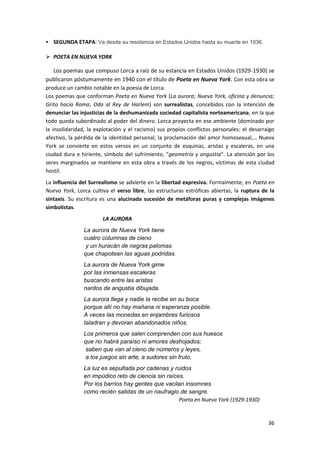 36
 SEGUNDA ETAPA: Va desde su residencia en Estados Unidos hasta su muerte en 1936.
 POETA EN NUEVA YORK
Los poemas que compuso Lorca a raíz de su estancia en Estados Unidos (1929-1930) se
publicaron póstumamente en 1940 con el título de Poeta en Nueva York. Con esta obra se
produce un cambio notable en la poesía de Lorca.
Los poemas que conforman Poeta en Nueva York (La aurora; Nueva York, oficina y denuncia;
Grito hacia Roma; Oda al Rey de Harlem) son surrealistas, concebidos con la intención de
denunciar las injusticias de la deshumanizada sociedad capitalista norteamericana, en la que
todo queda subordinado al poder del dinero. Lorca proyecta en ese ambiente (dominado por
la insolidaridad, la explotación y el racismo) sus propios conflictos personales: el desarraigo
afectivo, la pérdida de la identidad personal, la proclamación del amor homosexual,… Nueva
York se convierte en estos versos en un conjunto de esquinas, aristas y escaleras, en una
ciudad dura e hiriente, símbolo del sufrimiento, “geometría y angustia”. La atención por los
seres marginados se mantiene en esta obra a través de los negros, víctimas de esta ciudad
hostil.
La influencia del Surrealismo se advierte en la libertad expresiva. Formalmente, en Poeta en
Nueva York, Lorca cultiva el verso libre, las estructuras estróficas abiertas, la ruptura de la
sintaxis. Su escritura es una alucinada sucesión de metáforas puras y complejas imágenes
simbolistas.
LA AURORA
La aurora de Nueva York tiene
cuatro columnas de cieno
y un huracán de negras palomas
que chapotean las aguas podridas.
La aurora de Nueva York gime
por las inmensas escaleras
buscando entre las aristas
nardos de angustia dibujada.
La aurora llega y nadie la recibe en su boca
porque allí no hay mañana ni esperanza posible.
A veces las monedas en enjambres furiosos
taladran y devoran abandonados niños.
Los primeros que salen comprenden con sus huesos
que no habrá paraíso ni amores deshojados;
saben que van al cieno de números y leyes,
a los juegos sin arte, a sudores sin fruto.
La luz es sepultada por cadenas y ruidos
en impúdico reto de ciencia sin raíces.
Por los barrios hay gentes que vacilan insomnes
como recién salidas de un naufragio de sangre.
Poeta en Nueva York (1929-1930)
 