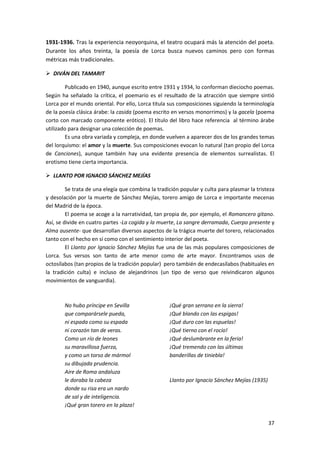 37
1931-1936. Tras la experiencia neoyorquina, el teatro ocupará más la atención del poeta.
Durante los años treinta, la poesía de Lorca busca nuevos caminos pero con formas
métricas más tradicionales.
 DIVÁN DEL TAMARIT
Publicado en 1940, aunque escrito entre 1931 y 1934, lo conforman dieciocho poemas.
Según ha señalado la crítica, el poemario es el resultado de la atracción que siempre sintió
Lorca por el mundo oriental. Por ello, Lorca titula sus composiciones siguiendo la terminología
de la poesía clásica árabe: la casida (poema escrito en versos monorrimos) y la gacela (poema
corto con marcado componente erótico). El título del libro hace referencia al término árabe
utilizado para designar una colección de poemas.
Es una obra variada y compleja, en donde vuelven a aparecer dos de los grandes temas
del lorquismo: el amor y la muerte. Sus composiciones evocan lo natural (tan propio del Lorca
de Canciones), aunque también hay una evidente presencia de elementos surrealistas. El
erotismo tiene cierta importancia.
 LLANTO POR IGNACIO SÁNCHEZ MEJÍAS
Se trata de una elegía que combina la tradición popular y culta para plasmar la tristeza
y desolación por la muerte de Sánchez Mejías, torero amigo de Lorca e importante mecenas
del Madrid de la época.
El poema se acoge a la narratividad, tan propia de, por ejemplo, el Romancero gitano.
Así, se divide en cuatro partes -La cogida y la muerte, La sangre derramada, Cuerpo presente y
Alma ausente- que desarrollan diversos aspectos de la trágica muerte del torero, relacionados
tanto con el hecho en sí como con el sentimiento interior del poeta.
El Llanto por Ignacio Sánchez Mejías fue una de las más populares composiciones de
Lorca. Sus versos son tanto de arte menor como de arte mayor. Encontramos usos de
octosílabos (tan propios de la tradición popular) pero también de endecasílabos (habituales en
la tradición culta) e incluso de alejandrinos (un tipo de verso que reivindicaron algunos
movimientos de vanguardia).
No hubo príncipe en Sevilla
que comparársele pueda,
ni espada como su espada
ni corazón tan de veras.
Como un río de leones
su maravillosa fuerza,
y como un torso de mármol
su dibujada prudencia.
Aire de Roma andaluza
le doraba la cabeza
donde su risa era un nardo
de sal y de inteligencia.
¡Qué gran torero en la plaza!
¡Qué gran serrano en la sierra!
¡Qué blando con las espigas!
¡Qué duro con las espuelas!
¡Qué tierno con el rocío!
¡Qué deslumbrante en la feria!
¡Qué tremendo con las últimas
banderillas de tiniebla!
Llanto por Ignacio Sánchez Mejías (1935)
 