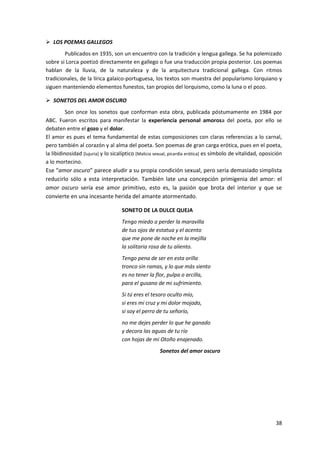 38
 LOS POEMAS GALLEGOS
Publicados en 1935, son un encuentro con la tradición y lengua gallega. Se ha polemizado
sobre si Lorca poetizó directamente en gallego o fue una traducción propia posterior. Los poemas
hablan de la lluvia, de la naturaleza y de la arquitectura tradicional gallega. Con ritmos
tradicionales, de la lírica galaico-portuguesa, los textos son muestra del popularismo lorquiano y
siguen manteniendo elementos funestos, tan propios del lorquismo, como la luna o el pozo.
 SONETOS DEL AMOR OSCURO
Son once los sonetos que conforman esta obra, publicada póstumamente en 1984 por
ABC. Fueron escritos para manifestar la experiencia personal amorosa del poeta, por ello se
debaten entre el gozo y el dolor.
El amor es pues el tema fundamental de estas composiciones con claras referencias a lo carnal,
pero también al corazón y al alma del poeta. Son poemas de gran carga erótica, pues en el poeta,
la libidinosidad [lujuria] y lo sicalíptico [Malicia sexual, picardía erótica] es símbolo de vitalidad, oposición
a lo mortecino.
Ese “amor oscuro” parece aludir a su propia condición sexual, pero sería demasiado simplista
reducirlo sólo a esta interpretación. También late una concepción primigenia del amor: el
amor oscuro sería ese amor primitivo, esto es, la pasión que brota del interior y que se
convierte en una incesante herida del amante atormentado.
SONETO DE LA DULCE QUEJA
Tengo miedo a perder la maravilla
de tus ojos de estatua y el acento
que me pone de noche en la mejilla
la solitaria rosa de tu aliento.
Tengo pena de ser en esta orilla
tronco sin ramas, y lo que más siento
es no tener la flor, pulpa o arcilla,
para el gusano de mi sufrimiento.
Si tú eres el tesoro oculto mío,
si eres mi cruz y mi dolor mojado,
si soy el perro de tu señorío,
no me dejes perder lo que he ganado
y decora las aguas de tu río
con hojas de mi Otoño enajenado.
Sonetos del amor oscuro
 