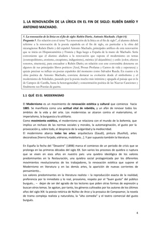 4
1. LA RENOVACIÓN DE LA LÍRICA EN EL FIN DE SIGLO: RUBÉN DARÍO Y
ANTONIO MACHADO.
5. La renovación de la lírica en el fin de siglo: Rubén Darío, Antonio Machado. (Sept-14)
Pregunta 5. En relación con el tema “La renovación de la lírica en el fin de siglo”, el alumno deberá
referirse a la renovación de la poesía española en el fin de siglo, en particular a la obra del
nicaragüense Rubén Darío y del español Antonio Machado, principales artífices de esta renovación
que se inicia en Hispanoamérica y Francia y llega luego a España de la mano de Machado. Sería
conveniente que el alumno aludiera a la renovación que supone el modernismo en temas
(cosmopolitismo, erotismo, escapismo, indigenismo), métrica (el alejandrino) y estilo (color, efectos
sonoros, sinestesia), para encuadrar a Rubén Darío; en relación con este convendría detenerse en
algunos de sus principales libros poéticos (Azul, Prosas Profanas y Cantos de vida y esperanza) y
quizás precisar su influjo en poetas españoles del momento como Salvador Rueda. En cuanto a la
obra poética de Antonio Machado, conviene destacar su evolución desde el simbolismo y el
modernismo de Soledades, pasando por la poesía mucho más intimista y apegada al paisaje que es la
de Campos de Castilla, hasta la heterogeneidad y concentración poética de las Nuevas Canciones y
finalmente sus Poesías de guerra.
1.1 QUÉ ES EL MODERNISMO
El Modernismo es un movimiento de renovación estética y cultural que comienza hacia
1885. Se manifiesta como una actitud vital de rebeldía, y un afán de renovar todos los
ámbitos de la vida y del arte. Los modernistas se alzaron contra el materialismo, el
imperialismo, la burguesía y lo utilitario.
Como movimiento estético, el modernismo se relaciona con el mundo de la bohemia, que
implica un rechazo de las normas sociales y morales, la automarginación, el gusto por la
provocación y, sobre todo, el desprecio de la vulgaridad y la mediocridad.
El modernismo abarca todas las artes: arquitectura (Gaudí), pintura (Rusiñol), artes
decorativas [hierro forjado, vidrieras, mobiliario...]. Y por supuesto también la literatura.
En España la fecha del “Desastre” (1898) marca el comienzo de un periodo de crisis que se
prolonga en las primeras décadas del siglo XX. Son varios los procesos de quiebra o ruptura
que se viven en esos años en nuestro país: una quiebra ideológica de los valores
predominantes en la Restauración, una quiebra social protagonizada por los diferentes
movimientos revolucionarios de los trabajadores, la renovación estética que supone el
Modernismo en literatura y en las demás artes, la aparición de nuevas corrientes de
pensamiento…
Los valores predominantes en la literatura realista – la reproducción exacta de la realidad,
preferencia por lo inmediato y lo real, prosaísmo, respeto por el “buen gusto” del público
burgués… – dejan de ser del agrado de los lectores que piden otras formas de expresión y
buscan otros temas. Se agotan, por tanto, los géneros cultivados por los autores de los últimos
años del siglo XIX: la poesía retórica de Núñez de Arce y la prosaica de Campoamor, la novela
de trama compleja realista y naturalista, la “alta comedia” y el teatro comercial del gusto
burgués.
 