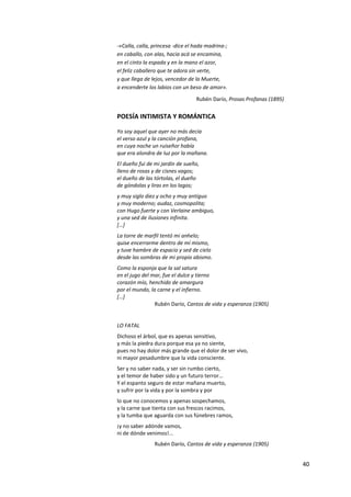 40
-«Calla, calla, princesa -dice el hada madrina-;
en caballo, con alas, hacia acá se encamina,
en el cinto la espada y en la mano el azor,
el feliz caballero que te adora sin verte,
y que llega de lejos, vencedor de la Muerte,
a encenderte los labios con un beso de amor».
Rubén Darío, Prosas Profanas (1895)
POESÍA INTIMISTA Y ROMÁNTICA
Yo soy aquel que ayer no más decía
el verso azul y la canción profana,
en cuya noche un ruiseñor había
que era alondra de luz por la mañana.
El dueño fui de mi jardín de sueño,
lleno de rosas y de cisnes vagos;
el dueño de las tórtolas, el dueño
de góndolas y liras en los lagos;
y muy siglo diez y ocho y muy antiguo
y muy moderno; audaz, cosmopolita;
con Hugo fuerte y con Verlaine ambiguo,
y una sed de ilusiones infinita.
[…]
La torre de marfil tentó mi anhelo;
quise encerrarme dentro de mí mismo,
y tuve hambre de espacio y sed de cielo
desde las sombras de mi propio abismo.
Como la esponja que la sal satura
en el jugo del mar, fue el dulce y tierno
corazón mío, henchido de amargura
por el mundo, la carne y el infierno.
[…]
Rubén Darío, Cantos de vida y esperanza (1905)
LO FATAL
Dichoso el árbol, que es apenas sensitivo,
y más la piedra dura porque esa ya no siente,
pues no hay dolor más grande que el dolor de ser vivo,
ni mayor pesadumbre que la vida consciente.
Ser y no saber nada, y ser sin rumbo cierto,
y el temor de haber sido y un futuro terror...
Y el espanto seguro de estar mañana muerto,
y sufrir por la vida y por la sombra y por
lo que no conocemos y apenas sospechamos,
y la carne que tienta con sus frescos racimos,
y la tumba que aguarda con sus fúnebres ramos,
¡y no saber adónde vamos,
ni de dónde venimos!...
Rubén Darío, Cantos de vida y esperanza (1905)
 