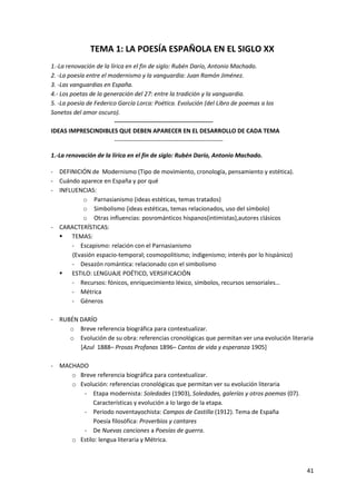 41
TEMA 1: LA POESÍA ESPAÑOLA EN EL SIGLO XX
1.‐La renovación de la lírica en el fin de siglo: Rubén Darío, Antonio Machado.
2. ‐La poesía entre el modernismo y la vanguardia: Juan Ramón Jiménez.
3. ‐Las vanguardias en España.
4.‐ Los poetas de la generación del 27: entre la tradición y la vanguardia.
5. ‐La poesía de Federico García Lorca: Poética. Evolución (del Libro de poemas a los
Sonetos del amor oscuro).
-------------------------------------------------
IDEAS IMPRESCINDIBLES QUE DEBEN APARECER EN EL DESARROLLO DE CADA TEMA
------------------------------------------------------
1.‐La renovación de la lírica en el fin de siglo: Rubén Darío, Antonio Machado.
- DEFINICIÓN de Modernismo (Tipo de movimiento, cronología, pensamiento y estética).
- Cuándo aparece en España y por qué
- INFLUENCIAS:
o Parnasianismo (ideas estéticas, temas tratados)
o Simbolismo (ideas estéticas, temas relacionados, uso del símbolo)
o Otras influencias: posrománticos hispanos(intimistas),autores clásicos
- CARACTERÍSTICAS:
 TEMAS:
- Escapismo: relación con el Parnasianismo
(Evasión espacio-temporal; cosmopolitismo; indigenismo; interés por lo hispánico)
- Desazón romántica: relacionado con el simbolismo
 ESTILO: LENGUAJE POÉTICO, VERSIFICACIÓN
- Recursos: fónicos, enriquecimiento léxico, símbolos, recursos sensoriales…
- Métrica
- Géneros
- RUBÉN DARÍO
o Breve referencia biográfica para contextualizar.
o Evolución de su obra: referencias cronológicas que permitan ver una evolución literaria
[Azul 1888– Prosas Profanas 1896– Cantos de vida y esperanza 1905]
- MACHADO
o Breve referencia biográfica para contextualizar.
o Evolución: referencias cronológicas que permitan ver su evolución literaria
- Etapa modernista: Soledades (1903), Soledades, galerías y otros poemas (07).
Características y evolución a lo largo de la etapa.
- Periodo noventayochista: Campos de Castilla (1912). Tema de España
Poesía filosófica: Proverbios y cantares
- De Nuevas canciones a Poesías de guerra.
o Estilo: lengua literaria y Métrica.
 