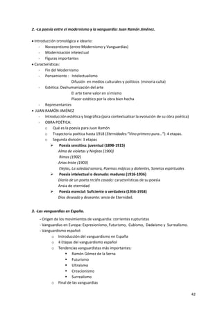 42
2. ‐La poesía entre el modernismo y la vanguardia: Juan Ramón Jiménez.
 Introducción cronológica e ideario:
- Novecentismo (entre Modernismo y Vanguardias)
- Modernización intelectual
- Figuras importantes
 Características:
- Fin del Modernismo
- Pensamiento : Intelectualismo
Difusión en medios culturales y políticos (minoría culta)
- Estética: Deshumanización del arte
El arte tiene valor en sí mismo
Placer estético por la obra bien hecha
- Representantes
 JUAN RAMÓN JIMÉNEZ
- Introducción estética y biográfica (para contextualizar la evolución de su obra poética)
- OBRA POÉTICA:
o Qué es la poesía para Juan Ramón
o Trayectoria poética hasta 1918 (Eternidades:”Vino primero pura…”): 4 etapas.
o Segunda división: 3 etapas
 Poesía sensitiva: juventud (1898-1915)
Alma de violetas y Ninfeas (1900)
Rimas (1902)
Arias triste (1903)
Elejías, La soledad sonora, Poemas májicos y dolientes, Sonetos espirituales
 Poesía intelectual o desnuda: madurez (1916-1936)
Diario de un poeta recién casado: características de su poesía
Ansia de eternidad
 Poesía esencial: Suficiente o verdadera (1936-1958)
Dios deseado y deseante: ansia de Eternidad.
3. ‐Las vanguardias en España.
- Origen de los movimientos de vanguardia: corrientes rupturistas
- Vanguardias en Europa: Expresionismo, Futurismo, Cubismo, Dadaísmo y Surrealismo.
- Vanguardismo español:
o Introducción del vanguardismo en España
o 4 Etapas del vanguardismo español
o Tendencias vanguardistas más importantes:
 Ramón Gómez de la Serna
 Futurismo
 Ultraísmo
 Creacionismo
 Surrealismo
o Final de las vanguardias
 