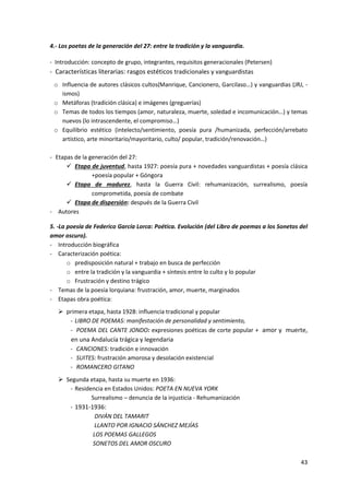 43
4.‐ Los poetas de la generación del 27: entre la tradición y la vanguardia.
- Introducción: concepto de grupo, integrantes, requisitos generacionales (Petersen)
- Características literarias: rasgos estéticos tradicionales y vanguardistas
o Influencia de autores clásicos cultos(Manrique, Cancionero, Garcilaso…) y vanguardias (JRJ, -
ismos)
o Metáforas (tradición clásica) e imágenes (greguerías)
o Temas de todos los tiempos (amor, naturaleza, muerte, soledad e incomunicación…) y temas
nuevos (lo intrascendente, el compromiso…)
o Equilibrio estético (intelecto/sentimiento, poesía pura /humanizada, perfección/arrebato
artístico, arte minoritario/mayoritario, culto/ popular, tradición/renovación…)
- Etapas de la generación del 27:
 Etapa de juventud, hasta 1927: poesía pura + novedades vanguardistas + poesía clásica
+poesía popular + Góngora
 Etapa de madurez, hasta la Guerra Civil: rehumanización, surrealismo, poesía
comprometida, poesía de combate
 Etapa de dispersión: después de la Guerra Civil
- Autores
5. ‐La poesía de Federico García Lorca: Poética. Evolución (del Libro de poemas a los Sonetos del
amor oscuro).
- Introducción biográfica
- Caracterización poética:
o predisposición natural + trabajo en busca de perfección
o entre la tradición y la vanguardia + síntesis entre lo culto y lo popular
o Frustración y destino trágico
- Temas de la poesía lorquiana: frustración, amor, muerte, marginados
- Etapas obra poética:
 primera etapa, hasta 1928: influencia tradicional y popular
- LIBRO DE POEMAS: manifestación de personalidad y sentimiento,
- POEMA DEL CANTE JONDO: expresiones poéticas de corte popular + amor y muerte,
en una Andalucía trágica y legendaria
- CANCIONES: tradición e innovación
- SUITES: frustración amorosa y desolación existencial
- ROMANCERO GITANO
 Segunda etapa, hasta su muerte en 1936:
- Residencia en Estados Unidos: POETA EN NUEVA YORK
Surrealismo – denuncia de la injusticia - Rehumanización
- 1931-1936:
DIVÁN DEL TAMARIT
LLANTO POR IGNACIO SÁNCHEZ MEJÍAS
LOS POEMAS GALLEGOS
SONETOS DEL AMOR OSCURO
 