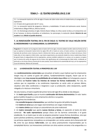 44
TEMA 2 -- EL TEATRO ESPAÑOL EN EL S XX
2.1.‐ La renovación teatral en el fin de siglo: El teatro de Valle Inclán entre el modernismo y la vanguardia; el
esperpento.
2.2‐ El teatro de la generación del 27: Lorca.
2.3.‐ La renovación teatral de posguerra: Géneros y modalidades. El teatro de testimonio social. Autores
emblemáticos (Miguel Mihura, Alfonso Sastre).
2.4.‐ Un dramaturgo atraviesa el siglo: Antonio Buero Vallejo; la crítica social; la ética y el compromiso con
el ser humano; la técnica dramática; el simbolismo; los personajes; la evolución (desde Historia de una
escalera hasta Misión al pueblo desierto).
1. LA RENOVACIÓN TEATRAL EN EL FIN DE SIGLO: EL TEATRO DE VALLE INCLÁN ENTRE
EL MODERNISMO Y LA VANGUARDIA. EL ESPERPENTO
Pregunta 5. En relación con la pregunta sobre el teatro de fin de siglo, el alumno deberá escribir sobre las formas en las
que se expresa la renovación teatral entre los siglos XIX y XX: el teatro en verso, el teatro cómico o los experimentos
teatrales de escritores como Unamuno, Azorín o Gómez de la Serna, que escriben más bien un teatro de lectura. Entre
todos ellos el más original es Valle-Inclán, cuyo teatro experimenta una evolución desde los inicios modernistas (Voces
de gesta) hasta el vanguardismo de los esperpentos, proceso también evidente en su prosa y en su poesía; se espera
que el alumno dé cuenta de algunos de los títulos más significativos de la dramaturgia de Valle-Inclán, incidiendo en
particular en las farsas (Farsa y licencia de la reina castiza, Farsa italiana de la enamorada del rey) y en los esperpentos
(Luces de bohemia, Martes de Carnaval).
1.1. LA RENOVACIÓN TEATRAL A PRINCIPIOS DEL S.XX
Los condicionamientos comerciales que envuelven al teatro y que implican que los empresarios
tengan muy en cuenta el gusto del público, fundamentalmente burgués, hacen que en lo
ideológico sean muy escasas las posibilidades de un teatro muy crítico con la burguesía y que en
lo estético se frustren todos los intentos de renovar las formas tradicionales. Por eso, los
autores que no respondan a las condiciones imperantes se verán ante un penoso dilema,
claudicar ante tales condiciones o resignarse a que su producción, salvo excepciones, quede
relegada a la «lectura» minoritaria.
De esta manera, el teatro español del primer tercio del siglo XX se divide en dos bloques:
 Un teatro que triunfa y que se muestra continuador del drama decimonónico. En este teatro
gusta al público burgués y a unos empresarios atentos a sus gustos.
Distinguimos tres tendencias:
La comedia burguesa o benaventina, que satisface los gustos del público burgués.
Un teatro en verso que une rasgos neorrománticos con rasgos modernistas.
Un teatro cómico que incluye un costumbrismo de corte tradicional.
 Un teatro renovador que aporta nuevas técnicas y temas, en oposición al teatro de éxito
comercial. No suele representarse porque choca con las barreras comerciales o el gusto
establecido. Es un teatro que no solo se propone presentar nuevas formas dramáticas, sino que
quiere plantear problemas, existenciales o sociales, para sacudir la conciencia burguesa.
Las primeras experiencias renovadoras se corresponden con ciertos autores de la Generación del
98, entre los que destaca Valle-Inclán, con sus obras prácticamente irrepresentables por la
complejidad técnica. Las innovaciones continúan con otros autores cercanos a las vanguardias o a
 