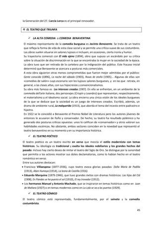 45
la Generación del 27. García Lorca es el principal renovador.
 EL TEATRO QUE TRIUNFA
 LA ALTA COMEDIA o COMEDIA BENAVENTINA
El máximo representante de la comedia burguesa es Jacinto Benavente. Se trata de un teatro
que refleja la forma de vida de esta clase social y se permite una crítica suave de sus costumbres.
Las obras suelen situarse en salones lujosos e incluyen, en ocasiones, cierta ironía y humor.
Su trayectoria comenzó con El nido ajeno (1894), obra que supuso un escándalo por su crítica
sobre la situación de discriminación en la que se encontraba la mujer en la sociedad de la época.
La obra tuvo que ser retirada de la cartelera por la indignación del público. Este fracaso inicial
determinó que Benavente se acercara a posturas más comerciales.
A esta obra siguieron otras menos comprometidas que fueron mejor admitidas por el público:
Gente conocida (1896), La noche del sábado (1903), Rosas de otoño (1905)... Algunas de ellas son
«comedias de salón» cuyo escenario son los lujosos salones burgueses, y en las que retrata, en
general, a las clases altas, con sus hipocresías y convencionalismos.
Su obra más famosa es Los intereses creados (1907). En ella se enfrentan, en un ambiente de la
commedia dell'arte italiana, dos personajes (Crispín y Leandro) que representan, respectivamente,
el materialismo y el idealismo social. La obra encierra una cínica visión de los ideales burgueses
de la que se deduce que la sociedad es un juego de intereses creados. Escribió, además, un
drama de ambiente rural, La malquerida (1913), que aborda el tema del incesto entre padrastro e
hijastra.
En 1922 se le concedió a Benavente el Premio Nobel de Literatura pero los autores jóvenes de
entonces le acusaron de ñoño y conservador. De hecho, su teatro ha resultado polémico y ha
generado dos posturas críticas opuestas: unos lo califican de «conservador» y otros valoran sus
habilidades escénicas. No obstante, ambos sectores coinciden en la novedad que representó el
teatro benaventino en su momento y en su importancia histórica.
 EL TEATRO POÉTICO
El teatro poético es un teatro escrito en verso que mezcla el estilo modernista con temas
históricos. Su ideología es tradicional y exalta los ideales nobiliarios y los grandes hechos del
pasado. Incluso hay cierto deseo de imitar el teatro del Siglo de Oro. Se distingue por la sonoridad
que permitía a los actores mostrar sus dotes declamatorias, como lo habían hecho en el teatro
romántico en verso.
Entre sus autores destacan:
 Francisco Villaespesa (1877-1936), cuyo teatro evoca glorias pasadas: Doña María de Padilla
(1913), Aben Humeya (1914), La leona de Castilla (1916).
 Eduardo Marquina (1879-1946), que tuvo grandes éxitos con dramas históricos: Las hijas del Cid
(1908), En Flandes se ha puesto el sol (1910), El rey trovador (1912).
 Los hermanos Manuel y Antonio Machado, que se inspiraron en temas históricos como en Juan
de Mañara (1927) o en temas modernos como en La Lola se va a los puertos (1929).
 EL TEATRO CÓMICO
El teatro cómico está representado, fundamentalmente, por el sainete y la comedia
costumbrista.
 