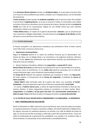 46
 Los hermanos Álvarez Quintero retratan una Andalucía tópica, en la que todo el mundo es feliz
y en la que los únicos problemas que existen, contados con un lenguaje jocoso, son los derivados
del sentimiento.
 Carlos Arniches escribió sainetes de ambiente madrileño como El santo de la Isidra. Pero también
lo que él llamó «tragedia grotesca», en la que se mezclan lo risible y lo conmovedor, para reflejar
una visión crítica de las costumbres y de las injusticias de la época. Ejemplo de ello es La señorita de
Trevélez que trata de las consecuencias trágicas de una sórdida broma que unos señoritos
provincianos realizan a una solterona.
 Pedro Muñoz Seca es el creador de un género denominado «astracán», que se caracteriza por
crear situaciones y diálogos disparatados. Una obra famosa es La venganza de don Mendo, parodia
del teatro en verso del drama neorromántico.
 EL TEATRO RENOVADOR
El fracaso acompañó a las experiencias innovadoras que pretendieron llevar al teatro autores
como Valle-Inclán, Unamuno o García Lorca.
 Experiencias noventayochistas.
Miguel de Unamuno plasmó en su teatro los conflictos humanos que lo obsesionaban. Son
dramas de ideas, con un diálogo denso y sin concesiones a las exigencias escénicas. Destacan
Fedra y El otro. Azorín hizo tardíamente unos experimentos teatrales que profundizaban en la
línea de lo irreal y lo simbólico.
 Nuevos impulsos renovadores, debidos a las vanguardias y al grupo del 27. Lorca.
Ramón Gómez de la Serna escribió piezas muy distintas de lo que se representaba en los teatros,
por lo que nunca se escenificaron. En Los medios seres aparecen personajes con la mitad del
cuerpo totalmente negra, como símbolo de la personalidad incompleta.
Del Grupo del 27 destacan tres aspectos novedosos que incorporan al teatro: una depuración
del teatro poético; la incorporación de las formas de vanguardia; el propósito de acercar el
teatro al pueblo.
- Rafael Alberti había estrenado antes de la guerra dos obras, una surrealista, El hombre
deshabitado, y otra que representa el giro hacia la literatura comprometida, Fermín Galán.
- En cuanto a Federico García Lorca, su deseo de experimentación dramática lo llevó por dos
caminos distintos: el teatro vanguardista próximo al surrealismo y el teatro realista. Obras
vanguardistas son El público y Así que pasen cinco años. Más convencionales estéticamente son
Bodas de sangre, Yerma, Doña Rosita la soltera o El lenguaje de las flores y La casa de Bernardo Alba.
1.2 EL TEATRO DE VALLE INCLÁN ENTRE EL MODERNISMO Y LA VANGUARDIA. EL ESPERPENTO.
 VIDA Y PERSONALIDAD DE VALLE INCLÁN
Nació en Pontevedra en 1866. Comenzó la carrera de Derecho, pero, antes de acabar los estudios,
su inquietud aventurera le impulsa a marcharse a Méjico; allí asimiló totalmente el Modernismo.
De regreso, frecuenta los ambientes bohemios, las tertulias y los cafés de Madrid de finales de
siglo; en una de esas tertulias se produjo un altercado a partir del cual perdió el brazo. Como casi
todos los intelectuales de su generación fue autodidacta y sus estudios ni le resultaron útiles ni
fueron brillantes. En este periodo se fue conformando su sensibilidad literaria.
 
