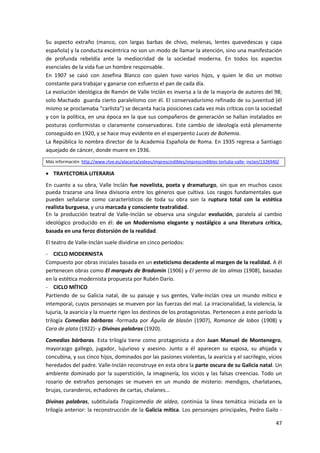 47
Su aspecto extraño (manco, con largas barbas de chivo, melenas, lentes quevedescas y capa
española) y la conducta excéntrica no son un modo de llamar la atención, sino una manifestación
de profunda rebeldía ante la mediocridad de la sociedad moderna. En todos los aspectos
esenciales de la vida fue un hombre responsable.
En 1907 se casó con Josefina Blanco con quien tuvo varios hijos, y quien le dio un motivo
constante para trabajar y ganarse con esfuerzo el pan de cada día.
La evolución ideológica de Ramón de Valle Inclán es inversa a la de la mayoría de autores del 98;
solo Machado guarda cierto paralelismo con él. El conservadurismo refinado de su juventud (él
mismo se proclamaba “carlista”) se decanta hacia posiciones cada vez más críticas con la sociedad
y con la política, en una época en la que sus compañeros de generación se hallan instalados en
posturas conformistas o claramente conservadoras. Este cambio de ideología está plenamente
conseguido en 1920, y se hace muy evidente en el esperpento Luces de Bohemia.
La República lo nombra director de la Academia Española de Roma. En 1935 regresa a Santiago
aquejado de cáncer, donde muere en 1936.
Más información http://www.rtve.es/alacarta/videos/imprescindibles/imprescindibles-tertulia-valle- inclan/1326940/
 TRAYECTORIA LITERARIA
En cuanto a su obra, Valle Inclán fue novelista, poeta y dramaturgo, sin que en muchos casos
pueda trazarse una línea divisoria entre los géneros que cultiva. Los rasgos fundamentales que
pueden señalarse como característicos de toda su obra son la ruptura total con la estética
realista burguesa, y una marcada y consciente teatralidad.
En la producción teatral de Valle-Inclán se observa una singular evolución, paralela al cambio
ideológico producido en él: de un Modernismo elegante y nostálgico a una literatura crítica,
basada en una feroz distorsión de la realidad.
El teatro de Valle-Inclán suele dividirse en cinco períodos:
- CICLO MODERNISTA
Compuesto por obras iniciales basada en un esteticismo decadente al margen de la realidad. A él
pertenecen obras como El marqués de Bradomín (1906) y El yermo de las almas (1908), basadas
en la estética modernista propuesta por Rubén Darío.
- CICLO MÍTICO
Partiendo de su Galicia natal, de su paisaje y sus gentes, Valle-Inclán crea un mundo mítico e
intemporal, cuyos personajes se mueven por las fuerzas del mal. La irracionalidad, la violencia, la
lujuria, la avaricia y la muerte rigen los destinos de los protagonistas. Pertenecen a este período la
trilogía Comedias bárbaras -formada por Águila de blasón (1907), Romance de lobos (1908) y
Cara de plata (1922)- y Divinas palabras (1920).
Comedias bárbaras. Esta trilogía tiene como protagonista a don Juan Manuel de Montenegro,
mayorazgo gallego, jugador, lujurioso y asesino. Junto a él aparecen su esposa, su ahijada y
concubina, y sus cinco hijos, dominados por las pasiones violentas, la avaricia y el sacrilegio, vicios
heredados del padre. Valle-Inclán reconstruye en esta obra la parte oscura de su Galicia natal. Un
ambiente dominado por la superstición, la imaginería, los vicios y las falsas creencias. Todo un
rosario de extraños personajes se mueven en un mundo de misterio: mendigos, charlatanes,
brujas, curanderos, echadores de cartas, chalanes...
Divinas palabras, subtitulada Tragicomedia de aldea, continúa la línea temática iniciada en la
trilogía anterior: la reconstrucción de la Galicia mítica. Los personajes principales, Pedro Gailo -
 