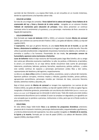 48
sacristán de San Clemente- y su esposa Mari Gaila, se ven envueltos en un mundo misterioso,
donde las supersticiones y las leyendas cobran vida.
- CICLO DE LA FARSA
Se trata de una trilogía de comedias -Farsa infantil de la cabeza del dragón, Farsa italiana de la
enamorada del rey y Farsa y licencia de la reina castiza- recogidas en un volumen titulado
Tablado de marionetas para educación de príncipes. Estas obras presentan un continuo
contraste entre lo sentimental y lo grotesco, y sus personajes -marionetas de feria- anuncian la
llegada del esperpento.
- CICLO ESPERPÉNTICO
Está formado por Luces de bohemia (1920 y 1924) y el volumen titulado Martes de carnaval
(1930), que contiene Los cuernos de don Friolera ( 1921 ), Las galas del difunto ( 1926) y La hija del
capitán (1927).
El esperpento, más que un género literario, es una nueva forma de ver el mundo, ya que de
forma y distorsiona la realidad para presentamos la imagen real que se oculta tras ella. Para ello
utiliza la parodia (enalteciendo o degradando situaciones), humaniza los objetos y los animales y
animaliza o cosifica a los humanos. Presentados de ese modo, los personajes carecen de
humanidad y aparecen como marionetas o fantoches.
Luces de bohemia relata el viaje nocturno del fracasado poeta ciego Max Estrella y de su amigo
don Latino por diferentes escenarios madrileños: la calle, los jardines, el Ministerio, el periódico,
la cárcel y el cementerio. Es un viaje tétrico donde encuentran toda suerte de personajes:
taberneros, prostitutas, ladrones, porteras, borrachos, sepultureros, policías, políticos... y sobre
este cambio continuo de espacios y personajes permanecen unidos Max y don Latino,
representantes del idealismo y del egoísmo, respectivamente.
La obra es una dura crítica contra el sistema político, económico, social y cultural del momento.
Aparecen políticos corruptos, ministros ineptos y ridículos, guardias brutales, presos políticos,
agrupaciones paramilitares, personajes movidos por intereses de clase, concursos literarios
banales, bohemios inútiles y absurdos, etc.
Bajo el título común de Martes de carnaval se recogen tres esperpentos: Los cuernos de don
Friolera (1921), Las galas del difunto (1926) y La hija del capitán (1927). En ellos se agitan figuras
marginales o fantoches grotescos, presentados con una técnica de chafarrinón [borrón o mancha que
desluce una cosa] y un lenguaje que no retrocede ni ante lo soez. Todo ello revela una visión ácida y
violentamente disconforme con la realidad. El autor se complace en degradarla y en agredirla con
una carcajada que no perdona a personas, instituciones o mitos, pero que en el fondo oculta no
pocas veces el llanto.
- CICLO FINAL
En esta última etapa Valle-Inclán lleva a su extremo las propuestas dramáticas anteriores:
presencia de lo irracional e instintivo, personajes deshumanizados, esquematizados y guiñolescos,
y la técnica distorsionante del esperpento. Sus obras quedan recogidas en Retablo de la avaricia,
la lujuria y la muerte, formado por La rosa de papel (1924) y La cabeza del Bautista (1924,
Ligazón (1926) y Sacrilegio (1927).
 